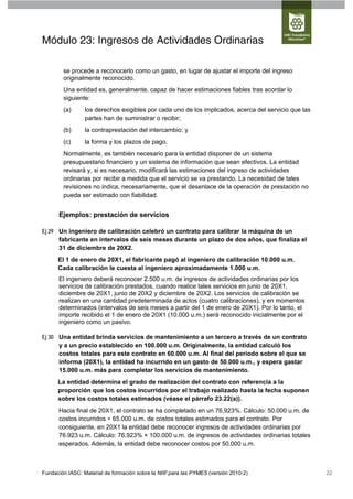 Módulo 23: Ingresos de Actividades Ordinarias

        se procede a reconocerlo como un gasto, en lugar de ajustar el importe del ingreso
        originalmente reconocido.
        Una entidad es, generalmente, capaz de hacer estimaciones fiables tras acordar lo
        siguiente:
        (a)      los derechos exigibles por cada uno de los implicados, acerca del servicio que las
                 partes han de suministrar o recibir;
        (b)      la contraprestación del intercambio; y
        (c)      la forma y los plazos de pago.
        Normalmente, es también necesario para la entidad disponer de un sistema
        presupuestario financiero y un sistema de información que sean efectivos. La entidad
        revisará y, si es necesario, modificará las estimaciones del ingreso de actividades
        ordinarias por recibir a medida que el servicio se va prestando. La necesidad de tales
        revisiones no indica, necesariamente, que el desenlace de la operación de prestación no
        pueda ser estimado con fiabilidad.


      Ejemplos: prestación de servicios

Ej 29 Un ingeniero de calibración celebró un contrato para calibrar la máquina de un
      fabricante en intervalos de seis meses durante un plazo de dos años, que finaliza el
      31 de diciembre de 20X2.
      El 1 de enero de 20X1, el fabricante pagó al ingeniero de calibración 10.000 u.m.
      Cada calibración le cuesta al ingeniero aproximadamente 1.000 u.m.
      El ingeniero deberá reconocer 2.500 u.m. de ingresos de actividades ordinarias por los
      servicios de calibración prestados, cuando realice tales servicios en junio de 20X1,
      diciembre de 20X1, junio de 20X2 y diciembre de 20X2. Los servicios de calibración se
      realizan en una cantidad predeterminada de actos (cuatro calibraciones), y en momentos
      determinados (intervalos de seis meses a partir del 1 de enero de 20X1). Por lo tanto, el
      importe recibido el 1 de enero de 20X1 (10.000 u.m.) será reconocido inicialmente por el
      ingeniero como un pasivo.

Ej 30 Una entidad brinda servicios de mantenimiento a un tercero a través de un contrato
      y a un precio establecido en 100.000 u.m. Originalmente, la entidad calculó los
      costos totales para este contrato en 60.000 u.m. Al final del periodo sobre el que se
      informa (20X1), la entidad ha incurrido en un gasto de 50.000 u.m., y espera gastar
      15.000 u.m. más para completar los servicios de mantenimiento.
      La entidad determina el grado de realización del contrato con referencia a la
      proporción que los costos incurridos por el trabajo realizado hasta la fecha suponen
      sobre los costos totales estimados (véase el párrafo 23.22(a)).
      Hacia final de 20X1, el contrato se ha completado en un 76,923%. Cálculo: 50.000 u.m. de
      costos incurridos ÷ 65.000 u.m. de costos totales estimados para el contrato. Por
      consiguiente, en 20X1 la entidad debe reconocer ingresos de actividades ordinarias por
      76.923 u.m. Cálculo: 76,923% × 100.000 u.m. de ingresos de actividades ordinarias totales
      esperados. Además, la entidad debe reconocer costos por 50.000 u.m.



Fundación IASC: Material de formación sobre la NIIF para las PYMES (versión 2010-2)                   22
 