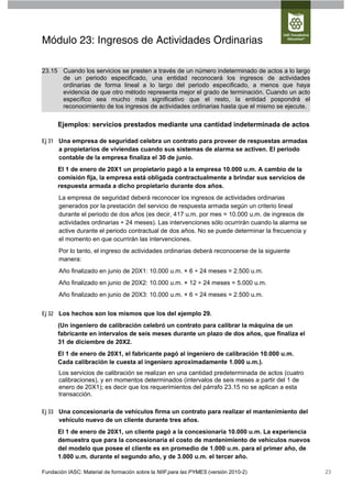 Módulo 23: Ingresos de Actividades Ordinarias

23.15 Cuando los servicios se presten a través de un número indeterminado de actos a lo largo
      de un periodo especificado, una entidad reconocerá los ingresos de actividades
      ordinarias de forma lineal a lo largo del periodo especificado, a menos que haya
      evidencia de que otro método representa mejor el grado de terminación. Cuando un acto
      específico sea mucho más significativo que el resto, la entidad pospondrá el
      reconocimiento de los ingresos de actividades ordinarias hasta que el mismo se ejecute.

      Ejemplos: servicios prestados mediante una cantidad indeterminada de actos

Ej 31 Una empresa de seguridad celebra un contrato para proveer de respuestas armadas
      a propietarios de viviendas cuando sus sistemas de alarma se activen. El periodo
      contable de la empresa finaliza el 30 de junio.
      El 1 de enero de 20X1 un propietario pagó a la empresa 10.000 u.m. A cambio de la
      comisión fija, la empresa está obligada contractualmente a brindar sus servicios de
      respuesta armada a dicho propietario durante dos años.
      La empresa de seguridad deberá reconocer los ingresos de actividades ordinarias
      generados por la prestación del servicio de respuesta armada según un criterio lineal
      durante el periodo de dos años (es decir, 417 u.m. por mes = 10.000 u.m. de ingresos de
      actividades ordinarias ÷ 24 meses). Las intervenciones sólo ocurrirán cuando la alarma se
      active durante el periodo contractual de dos años. No se puede determinar la frecuencia y
      el momento en que ocurrirán las intervenciones.
      Por lo tanto, el ingreso de actividades ordinarias deberá reconocerse de la siguiente
      manera:
      Año finalizado en junio de 20X1: 10.000 u.m. × 6 ÷ 24 meses = 2.500 u.m.
      Año finalizado en junio de 20X2: 10.000 u.m. × 12 ÷ 24 meses = 5.000 u.m.
      Año finalizado en junio de 20X3: 10.000 u.m. × 6 ÷ 24 meses = 2.500 u.m.


Ej 32 Los hechos son los mismos que los del ejemplo 29.
      (Un ingeniero de calibración celebró un contrato para calibrar la máquina de un
      fabricante en intervalos de seis meses durante un plazo de dos años, que finaliza el
      31 de diciembre de 20X2.
      El 1 de enero de 20X1, el fabricante pagó al ingeniero de calibración 10.000 u.m.
      Cada calibración le cuesta al ingeniero aproximadamente 1.000 u.m.).
      Los servicios de calibración se realizan en una cantidad predeterminada de actos (cuatro
      calibraciones), y en momentos determinados (intervalos de seis meses a partir del 1 de
      enero de 20X1); es decir que los requerimientos del párrafo 23.15 no se aplican a esta
      transacción.

Ej 33 Una concesionaria de vehículos firma un contrato para realizar el mantenimiento del
      vehículo nuevo de un cliente durante tres años.
      El 1 de enero de 20X1, un cliente pagó a la concesionaria 10.000 u.m. La experiencia
      demuestra que para la concesionaria el costo de mantenimiento de vehículos nuevos
      del modelo que posee el cliente es en promedio de 1.000 u.m. para el primer año, de
      1.000 u.m. durante el segundo año, y de 3.000 u.m. el tercer año.

Fundación IASC: Material de formación sobre la NIIF para las PYMES (versión 2010-2)               23
 