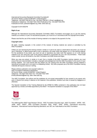 International Accounting Standards Committee Foundation®
30 Cannon Street | London EC4M 6XH | United Kingdom
Telephone: +44 (0)20 7246 6410 | Fax: +44 (0)20 7246 6411 | Email: iasb@iasb.org
Publications Telephone: +44 (0)20 7332 2730 | Publications Fax: +44 (0)20 7332 2749
Publications Email: publications@iasb.org | Web: www.iasb.org

Copyright © 2010 IASCF®

Right of use

Although the International Accounting Standards Committee (IASC) Foundation encourages you to use this training
material, as a whole or in part, for educational purposes, you must do so in accordance with the copyright terms below.

Please note that the use of this module of training material is not subject to the payment of a fee.

Copyright notice

All rights, including copyright, in the content of this module of training material are owned or controlled by the
IASC Foundation.

Unless you are reproducing the training module in whole or in part to be used in a stand-alone document, you must not
use or reproduce, or allow anyone else to use or reproduce, any trade marks that appear on or in the training material.
For the avoidance of any doubt, you must not use or reproduce any trade mark that appears on or in the training
material if you are using all or part of the training materials to incorporate into your own documentation. These trade
marks include, but are not limited to, the IASC Foundation and IASB names and logos.

When you copy any extract, in whole or in part, from a module of the IASC Foundation training material, you must
ensure that your documentation includes a copyright acknowledgement that the IASC Foundation is the source of your
training material. You must ensure that any extract you are copying from the IASC Foundation training material is
reproduced accurately and is not used in a misleading context. Any other proposed use of the IASC Foundation training
materials will require a licence in writing.

Please address publication and copyright matters to:
IASC Foundation Publications Department
30 Cannon Street London EC4M 6XH United Kingdom
Telephone: +44 (0)20 7332 2730 Fax: +44 (0)20 7332 7249
Email:publications@iasb.org Web: www.iasb.org

The IASC Foundation, the authors and the publishers do not accept responsibility for loss caused to any person who
acts or refrains from acting in reliance on the material in this publication, whether such loss is caused by negligence or
otherwise.

The Spanish translation of the Training Material for the IFRS® for SMEs contained in this publication has not been
approved by a review committee appointed by the IASCF. The Spanish translation is copyright of the IASCF.




The IASB logo/the IASCF logo/‘Hexagon Device’, ‘IASC Foundation Education logo’, IASC Foundation’, ‘eIFRS’, ‘IAS’,
‘IASB’, ‘IASC’, ‘IASCF’, ‘IASC Foundation Education’ ‘IASs’, ‘IFRIC’, ‘IFRS’, ‘IFRSs’, ‘International Accounting
Standards’, ‘International Financial Reporting Standards’ and ‘SIC’ are Trade Marks of the IASC Foundation.




Fundación IASC: Material de formación sobre NIIF para las PYMES (versión 2010-2)
 