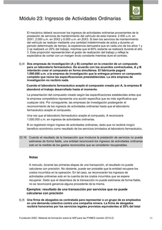Módulo 23: Ingresos de Actividades Ordinarias

      El mecánico deberá reconocer los ingresos de actividades ordinarias provenientes de la
      prestación de servicios de mantenimiento del vehículo de esta manera: 2.000 u.m. en
      20X1, 2.000 u.m. en 20X2 y 6.000 u.m. en 20X3. Si bien los servicios de mantenimiento
      del vehículo se realizan mediante una cantidad indeterminada de actos y durante un
      periodo determinado de tiempo, la experiencia demuestra que en cada uno de los años 1 y
      2 se realizará un 20% del trabajo, mientras que el 60% restante se realizará durante el año
      3. Esta proporción representa bien el grado de realización del trabajo y refleja la
      expectativa de contar con un margen bruto constante mientras dure el contrato.

Ej 34 Dos empresas de investigación (A y B) compiten en la creación de un compuesto
      para un laboratorio farmacéutico. De acuerdo con los acuerdos contractuales, A y B
      intentarán crear el compuesto en forma simultánea. El fabricante pagará
      1.000.000 u.m. a la empresa de investigación que le entregue primero un compuesto
      completo que reúna las especificaciones preestablecidas. La otra empresa de
      investigación no recibirá nada.
      Cuando el laboratorio farmacéutico aceptó el compuesto creado por A, la empresa B
      abandonó el trabajo desarrollado hasta el momento.
      La presentación del compuesto creado según las especificaciones establecidas antes que
      la empresa competidora representa una acción específica que es más significativa que
      cualquier otra. Por consiguiente, las empresas de investigación postergarán el
      reconocimiento de los ingresos de actividades ordinarias hasta que el laboratorio
      farmacéutico acepte el compuesto.
      Una vez que el laboratorio farmacéutico acepte el compuesto, A reconocerá
      1.000.000 u.m. en ingresos de actividades ordinarias.
      B no registrará ningún ingreso de actividades ordinarias, dado que no recibirá ningún
      beneficio económico como resultado de los servicios brindados al laboratorio farmacéutico.


23.16 Cuando el resultado de la transacción que involucre la prestación de servicios no pueda
      estimarse de forma fiable, una entidad reconocerá los ingresos de actividades ordinarias
      solo en la medida de los gastos reconocidos que se consideren recuperables.



        Notas

        A menudo, durante las primeras etapas de una transacción, el resultado no puede
        calcularse con precisión. No obstante, puede ser probable que la entidad recupere los
        costos incurridos en la operación. En tal caso, se reconocerán los ingresos de
        actividades ordinarias solo en la cuantía de los costos incurridos que se espere
        recuperar. Dado que el desenlace de la transacción no puede estimarse de forma fiable,
        no se reconocerá ganancia alguna procedente de la misma.
      Ejemplos: resultado de una transacción por servicios que no puede
      calcularse con precisión

Ej 35 Una firma de abogados es contratada para representar a un grupo de ex empleados
      en una demanda colectiva contra una compañía minera. La firma de abogados
      recibirá honorarios por los servicios legales provistos equivalentes al 20% del total


Fundación IASC: Material de formación sobre la NIIF para las PYMES (versión 2010-2)                 24
 