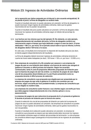 Módulo 23: Ingresos de Actividades Ordinarias

      de la reparación por daños asignada por el tribunal (u otro acuerdo extrajudicial). Si
      se pierde el juicio, la firma de abogados no recibirá nada.
      Cuando el resultado del juicio no puede calcularse con precisión, la firma de abogados no
      puede reconocer ningún ingreso de actividades ordinarias, dado que los gastos
      reconocidos tal vez no puedan recuperarse.
      Cuando el resultado del juicio puede calcularse con precisión, la firma de abogados debe
      reconocer los ingresos de actividades ordinarias según el método del porcentaje de
      terminación.


Ej 36 Los hechos son los mismos que los del ejemplo 35. No obstante, en este ejemplo,
      independientemente del resultado del juicio, la firma de abogados recibirá una
      remuneración según el tiempo que haya dedicado a seguir el caso (es decir, X horas
      dedicadas × 100 u.m. por hora). En el periodo actual sobre el que se informa, la firma
      de abogados dedicó 120 horas a la causa.
      En este caso, el resultado de la transacción no depende del resultado del juicio (es decir,
      el cliente pagará independientemente del resultado).
      La firma de abogados deberá reconocer ingresos de actividades ordinarias teniendo en
      cuenta las horas reales trabajadas (es decir, 120 horas × 100 u.m. por hora = 12.000 u.m.).


Ej 37 Dos empresas de consultoría (A y B) compiten por asesorar a una empresa de
      juegos de azar en una licitación para obtener una licencia de casino que otorgará el
      gobierno X durante un difícil proceso de licitación. Según los acuerdos
      contractuales, tanto A como B prepararán diferentes propuestas de licitación para
      que la empresa de juegos de azar las analice. La empresa de juegos de azar elegirá
      una de las propuestas desarrolladas por A y por B para presentarla como su
      propuesta durante el difícil proceso de selección.
      La empresa de consultoría cuya propuesta sea elegida para ser presentada por la
      empresa de juegos de azar ante el gobierno X recibirá una comisión por sus
      servicios, según una tarifa por hora predeterminada. La empresa de consultoría que
      no sea elegida no recibirá nada.
      Las empresas de consultoría suelen facturar a sus clientes según una tarifa por hora
      que debe pagarse independientemente de si los clientes aplican o no su
      asesoramiento.
      La empresa de juegos de azar selecciona la propuesta de A y la presenta al gobierno
      X durante el proceso de licitación para la licencia de casino.
      Cuando la selección de una de las propuestas de licitación por parte de la empresa de
      juegos de azar no puede calcularse con precisión, las empresas de consultoría no pueden
      reconocer ningún ingreso de actividades ordinarias, dado que los gastos reconocidos no
      son recuperables.
      Cuando el resultado de la selección puede calcularse con precisión, la empresa de
      consultoría cuya propuesta se espera que sea seleccionada debe reconocer los ingresos
      de actividades ordinarias según el método del porcentaje de terminación. La otra empresa
      de consultoría deberá seguir postergando el reconocimiento de los ingresos de actividades
      ordinarias.

Fundación IASC: Material de formación sobre la NIIF para las PYMES (versión 2010-2)                 25
 