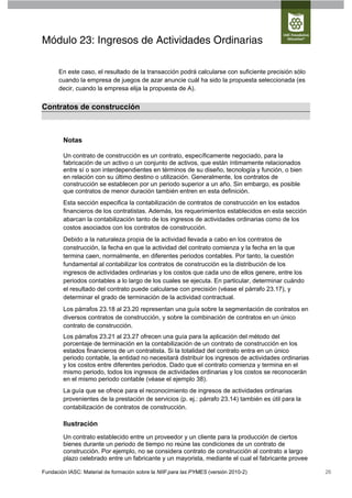 Módulo 23: Ingresos de Actividades Ordinarias

      En este caso, el resultado de la transacción podrá calcularse con suficiente precisión sólo
      cuando la empresa de juegos de azar anuncie cuál ha sido la propuesta seleccionada (es
      decir, cuando la empresa elija la propuesta de A).


Contratos de construcción



        Notas

        Un contrato de construcción es un contrato, específicamente negociado, para la
        fabricación de un activo o un conjunto de activos, que están íntimamente relacionados
        entre sí o son interdependientes en términos de su diseño, tecnología y función, o bien
        en relación con su último destino o utilización. Generalmente, los contratos de
        construcción se establecen por un periodo superior a un año. Sin embargo, es posible
        que contratos de menor duración también entren en esta definición.
        Esta sección especifica la contabilización de contratos de construcción en los estados
        financieros de los contratistas. Además, los requerimientos establecidos en esta sección
        abarcan la contabilización tanto de los ingresos de actividades ordinarias como de los
        costos asociados con los contratos de construcción.
        Debido a la naturaleza propia de la actividad llevada a cabo en los contratos de
        construcción, la fecha en que la actividad del contrato comienza y la fecha en la que
        termina caen, normalmente, en diferentes periodos contables. Por tanto, la cuestión
        fundamental al contabilizar los contratos de construcción es la distribución de los
        ingresos de actividades ordinarias y los costos que cada uno de ellos genere, entre los
        periodos contables a lo largo de los cuales se ejecuta. En particular, determinar cuándo
        el resultado del contrato puede calcularse con precisión (véase el párrafo 23.17), y
        determinar el grado de terminación de la actividad contractual.
        Los párrafos 23.18 al 23.20 representan una guía sobre la segmentación de contratos en
        diversos contratos de construcción, y sobre la combinación de contratos en un único
        contrato de construcción.
        Los párrafos 23.21 al 23.27 ofrecen una guía para la aplicación del método del
        porcentaje de terminación en la contabilización de un contrato de construcción en los
        estados financieros de un contratista. Si la totalidad del contrato entra en un único
        periodo contable, la entidad no necesitará distribuir los ingresos de actividades ordinarias
        y los costos entre diferentes periodos. Dado que el contrato comienza y termina en el
        mismo periodo, todos los ingresos de actividades ordinarias y los costos se reconocerán
        en el mismo periodo contable (véase el ejemplo 38).
        La guía que se ofrece para el reconocimiento de ingresos de actividades ordinarias
        provenientes de la prestación de servicios (p. ej.: párrafo 23.14) también es útil para la
        contabilización de contratos de construcción.

        Ilustración
        Un contrato establecido entre un proveedor y un cliente para la producción de ciertos
        bienes durante un periodo de tiempo no reúne las condiciones de un contrato de
        construcción. Por ejemplo, no se considera contrato de construcción al contrato a largo
        plazo celebrado entre un fabricante y un mayorista, mediante el cual el fabricante provee

Fundación IASC: Material de formación sobre la NIIF para las PYMES (versión 2010-2)                    26
 