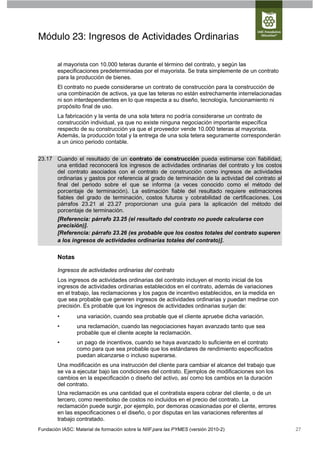 Módulo 23: Ingresos de Actividades Ordinarias

        al mayorista con 10.000 teteras durante el término del contrato, y según las
        especificaciones predeterminadas por el mayorista. Se trata simplemente de un contrato
        para la producción de bienes.
        El contrato no puede considerarse un contrato de construcción para la construcción de
        una combinación de activos, ya que las teteras no están estrechamente interrelacionadas
        ni son interdependientes en lo que respecta a su diseño, tecnología, funcionamiento ni
        propósito final de uso.
        La fabricación y la venta de una sola tetera no podría considerarse un contrato de
        construcción individual, ya que no existe ninguna negociación importante específica
        respecto de su construcción ya que el proveedor vende 10.000 teteras al mayorista.
        Además, la producción total y la entrega de una sola tetera seguramente corresponderán
        a un único periodo contable.

23.17 Cuando el resultado de un contrato de construcción pueda estimarse con fiabilidad,
      una entidad reconocerá los ingresos de actividades ordinarias del contrato y los costos
      del contrato asociados con el contrato de construcción como ingresos de actividades
      ordinarias y gastos por referencia al grado de terminación de la actividad del contrato al
      final del periodo sobre el que se informa (a veces conocido como el método del
      porcentaje de terminación). La estimación fiable del resultado requiere estimaciones
      fiables del grado de terminación, costos futuros y cobrabilidad de certificaciones. Los
      párrafos 23.21 al 23.27 proporcionan una guía para la aplicación del método del
      porcentaje de terminación.
        [Referencia: párrafo 23.25 (el resultado del contrato no puede calcularse con
        precisión)].
        [Referencia: párrafo 23.26 (es probable que los costos totales del contrato superen
        a los ingresos de actividades ordinarias totales del contrato)].


        Notas

        Ingresos de actividades ordinarias del contrato
        Los ingresos de actividades ordinarias del contrato incluyen el monto inicial de los
        ingresos de actividades ordinarias establecidos en el contrato, además de variaciones
        en el trabajo, las reclamaciones y los pagos de incentivo establecidos, en la medida en
        que sea probable que generen ingresos de actividades ordinarias y puedan medirse con
        precisión. Es probable que los ingresos de actividades ordinarias surjan de:
        •        una variación, cuando sea probable que el cliente apruebe dicha variación.
        •        una reclamación, cuando las negociaciones hayan avanzado tanto que sea
                 probable que el cliente acepte la reclamación.
        •        un pago de incentivos, cuando se haya avanzado lo suficiente en el contrato
                 como para que sea probable que los estándares de rendimiento especificados
                 puedan alcanzarse o incluso superarse.
        Una modificación es una instrucción del cliente para cambiar el alcance del trabajo que
        se va a ejecutar bajo las condiciones del contrato. Ejemplos de modificaciones son los
        cambios en la especificación o diseño del activo, así como los cambios en la duración
        del contrato.
        Una reclamación es una cantidad que el contratista espera cobrar del cliente, o de un
        tercero, como reembolso de costos no incluidos en el precio del contrato. La
        reclamación puede surgir, por ejemplo, por demoras ocasionadas por el cliente, errores
        en las especificaciones o el diseño, o por disputas en las variaciones referentes al
        trabajo contratado.
Fundación IASC: Material de formación sobre la NIIF para las PYMES (versión 2010-2)                27
 