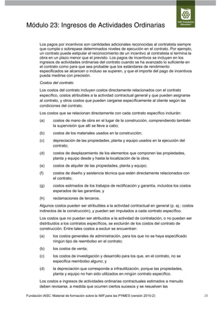 Módulo 23: Ingresos de Actividades Ordinarias

        Los pagos por incentivos son cantidades adicionales reconocidas al contratista siempre
        que cumpla o sobrepase determinados niveles de ejecución en el contrato. Por ejemplo,
        un contrato puede estipular el reconocimiento de un incentivo al contratista si termina la
        obra en un plazo menor que el previsto. Los pagos de incentivos se incluyen en los
        ingresos de actividades ordinarias del contrato cuando se ha avanzado lo suficiente en
        el contrato como para que sea probable que los estándares de rendimiento
        especificados se alcancen o incluso se superen, y que el importe del pago de incentivos
        pueda medirse con precisión.
        Costos del contrato
        Los costos del contrato incluyen costos directamente relacionados con el contrato
        específico, costos atribuibles a la actividad contractual general y que pueden asignarse
        al contrato, y otros costos que pueden cargarse específicamente al cliente según las
        condiciones del contrato.
        Los costos que se relacionan directamente con cada contrato específico incluirán:
        (a)      costos de mano de obra en el lugar de la construcción, comprendiendo también
                 la supervisión que allí se lleve a cabo;
        (b)      costos de los materiales usados en la construcción;
        (c)      depreciación de las propiedades, planta y equipo usados en la ejecución del
                 contrato;
        (d)      costos de desplazamiento de los elementos que componen las propiedades,
                 planta y equipo desde y hasta la localización de la obra;
        (e)      costos de alquiler de las propiedades, planta y equipo;
        (f)      costos de diseño y asistencia técnica que estén directamente relacionados con
                 el contrato;
        (g)      costos estimados de los trabajos de rectificación y garantía, incluidos los costos
                 esperados de las garantías; y
        (h)      reclamaciones de terceros.
        Algunos costos pueden ser atribuibles a la actividad contractual en general (p. ej.: costos
        indirectos de la construcción), y pueden ser imputados a cada contrato específico.
        Los costos que no puedan ser atribuidos a la actividad de contratación, o no puedan ser
        distribuidos a los contratos específicos, se excluirán de los costos del contrato de
        construcción. Entre tales costos a excluir se encuentran:
        (a)      los costos generales de administración, para los que no se haya especificado
                 ningún tipo de reembolso en el contrato;
        (b)      los costos de venta;
        (c)      los costos de investigación y desarrollo para los que, en el contrato, no se
                 especifica reembolso alguno; y
        (d)      la depreciación que corresponde a infrautilización, porque las propiedades,
                 planta y equipo no han sido utilizados en ningún contrato específico.
        Los costos e ingresos de actividades ordinarias contractuales estimados a menudo
        deben revisarse, a medida que ocurren ciertos sucesos y se resuelven las

Fundación IASC: Material de formación sobre la NIIF para las PYMES (versión 2010-2)                   28
 