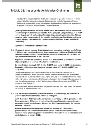 Módulo 23: Ingresos de Actividades Ordinarias

        incertidumbres (véase el párrafo 23.21). La necesidad de que tales revisiones se lleven
        a cabo no indica necesariamente que el desenlace del contrato no pueda estimarse
        fiablemente. Los cambios en las estimaciones contables se contabilizan de acuerdo con
        la Sección 10 Políticas, Estimaciones y Errores Contables.


      [Los siguientes ejemplos ilustran el párrafo 23.17. Es necesario ilustrar los cálculos
      básicos del grado de terminación dentro de los ejemplos. Los párrafos 23.21 al 23.27
      sirven de guía para la aplicación del método del porcentaje de terminación. Además,
      para una mejor comprensión de los cálculos implicados, se deberá hacer referencia
      a estos párrafos y a los ejemplos correspondientes incluidos en este material de
      formación].

      Ejemplos: contratos de construcción

Ej 38 De acuerdo con un contrato de construcción, un contratista acepta un precio fijo de
      2.000 u.m. para remodelar la cocina de un apartamento residencial. El cálculo inicial
      del contratista en cuanto a costos del contrato al 1 de febrero de 20X1, la fecha en
      que se celebra el contrato, es de 1.200 u.m.
      El periodo contable del contratista finaliza el 31 de diciembre. El contratista cobrará
      el precio fijado en el contrato al finalizar la remodelación.
      La remodelación concluyó el 31 de julio de 20X1, a un costo de 1.250 u.m. (es decir,
      los costos reales incurridos durante el contrato hasta el 31 de julio de 20X1 son
      1.250 u.m.).
      Si bien este contrato coincide con la definición de un contrato de construcción, la
      construcción se ubica dentro de un solo periodo contable (asumiendo que la entidad no
      elabora estados financieros intermedios). Por lo tanto, no es necesario distribuir los costos
      ni los ingresos de actividades ordinarias contractuales en diferentes periodos contables ya
      que el grado de realización es del 0% al comienzo del periodo contable, y del 100% al
      momento de la finalización.
      Los ingresos de actividades ordinarias del contrato de 2.000 u.m., y los costos del contrato
      de 1.250 u.m. se registran en 20X1.


Ej 39 Los hechos son los mismos que los del ejemplo 38. Sin embargo, en este caso el
      periodo contable del contratista finaliza el 30 de junio.
      Al 30 de junio de 20X1, los costos del contrato incurridos por el trabajo realizado a la
      fecha ascienden a 800 u.m., y el contratista estima que los costos necesarios para
      completar el contrato equivalen a 400 u.m. (es decir, los costos totales del contrato
      serán de 1.200 u.m.).
      El contratista determina el grado de realización del contrato, calculando la
      proporción que los costos del contrato en los que se ha incurrido por el trabajo
      realizado hasta la fecha suponen sobre la última estimación de los costos totales del
      contrato (véase el párrafo 23.22).




Fundación IASC: Material de formación sobre la NIIF para las PYMES (versión 2010-2)                   29
 