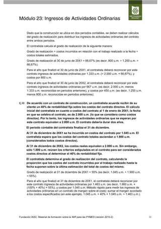 Módulo 23: Ingresos de Actividades Ordinarias

      Dado que la construcción se ubica en dos periodos contables, se deben realizar cálculos
      del grado de realización para distribuir los ingresos de actividades ordinarias del contrato
      entre ambos periodos.
      El contratista calcula el grado de realización de la siguiente manera:
      Grado de realización = costos incurridos en relación con el trabajo realizado a la fecha ÷
      costos totales estimados.
      Grado de realización al 30 de junio de 20X1 = 66,67% (es decir, 800 u.m. ÷ 1.200 u.m. =
      66,67%).
      Para el año que finalizó el 30 de junio de 20X1, el contratista deberá reconocer por este
      contrato ingresos de actividades ordinarias por 1.333 u.m. (= 2.000 u.m. × 66,67%), y
      costos por 800 u.m.
      Para el año que finalizó el 30 de junio de 20X2, el contratista deberá reconocer por este
      contrato ingresos de actividades ordinarias por 667 u.m. (es decir, 2.000 u.m. menos
      1.333 u.m. reconocidas en periodos anteriores), y costos por 450 u.m. (es decir, 1.250 u.m.
      menos 800 u.m. reconocidas en periodos anteriores).


Ej 40 De acuerdo con un contrato de construcción, un contratista acuerda recibir de su
      cliente un 40% de rentabilidad fija sobre los costos del contrato directos. El cálculo
      inicial del contratista en cuanto a costos del contrato al 1 de enero de 20X1, la fecha
      en que se celebra el contrato, es de 2.000 u.m. (lo que se considera como costos
      directos). Por lo tanto, los ingresos de actividades ordinarias que se esperan por
      este contrato equivalen a 2.800 u.m. El contrato debería durar dos años.
      El periodo contable del contratista finaliza el 31 de diciembre.
      Al 31 de diciembre de 20X1 se ha incurrido en costos del contrato por 1.045 u.m. El
      contratista espera que los costos del contrato totales asciendan a 1.900 u.m.
      (considerados todos costos directos).
      Al 31 de diciembre de 20X2, los costos reales equivalen a 2.000 u.m. Sin embargo,
      sólo 1.800 u.m. reúnen los criterios estipulados en el contrato para ser considerados
      costos directos al determinar el 40% de rentabilidad fija.
      El contratista determina el grado de realización del contrato, calculando la
      proporción que los costos del contrato incurridos por el trabajo realizado hasta la
      fecha suponen sobre la última estimación del total de costos del mismo.
      Grado de realización al 31 de diciembre de 20X1 = 55% (es decir, 1.045 u.m. ÷ 1.900 u.m.
      = 55%).
      Para el año que finalizó el 31 de diciembre de 20X1, el contratista deberá reconocer por
      este contrato ingresos de actividades ordinarias por 1.463 u.m. (es decir, 1.900 u.m. ×
      (100% + 40%) × 55%), y costos por 1.045 u.m. Método rápido para medir los ingresos de
      actividades ordinarias en un contrato de margen sobre el costo: sumar el margen acordado
      a los costos especificados (en este ejemplo, 1.045 u.m. + 40% × 1.045 u.m. = 1.463 u.m.).




Fundación IASC: Material de formación sobre la NIIF para las PYMES (versión 2010-2)                  30
 