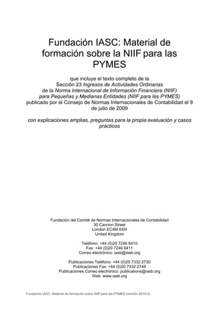 Fundación IASC: Material de
          formación sobre la NIIF para las
                     PYMES
                   que incluye el texto completo de la
             Sección 23 Ingresos de Actividades Ordinarias
       de la Norma Internacional de Información Financiera (NIIF)
      para Pequeñas y Medianas Entidades (NIIF para las PYMES)
publicado por el Consejo de Normas Internacionales de Contabilidad el 9
                            de julio de 2009

 con explicaciones amplias, preguntas para la propia evaluación y casos
                               prácticos




               Fundación del Comité de Normas Internacionales de Contabilidad
                                      30 Cannon Street
                                     London EC4M 6XH
                                       United Kingdom

                                   Teléfono: +44 (0)20 7246 6410
                                      Fax: +44 (0)20 7246 6411
                                  Correo electrónico: iasb@iasb.org

                          Publicaciones Teléfono: +44 (0)20 7332 2730
                            Publicaciones Fax: +44 (0)20 7332 2749
                     Publicaciones Correo electrónico: publications@iasb.org
                                      Web: www.iasb.org



Fundación IASC: Material de formación sobre NIIF para las PYMES (versión 2010-2)
 