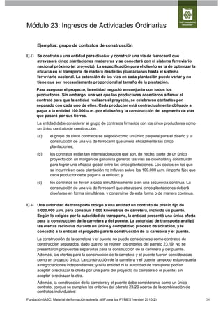 Módulo 23: Ingresos de Actividades Ordinarias

      Ejemplos: grupo de contratos de construcción

Ej 43 Se contrata a una entidad para diseñar y construir una vía de ferrocarril que
      atravesará cinco plantaciones madereras y se conectará con el sistema ferroviario
      nacional próximo (el proyecto). La especificación para el diseño es la de optimizar la
      eficacia en el transporte de madera desde las plantaciones hasta el sistema
      ferroviario nacional. La extensión de las vías en cada plantación puede variar y no
      tiene que ser necesariamente proporcional al tamaño de la plantación.
      Para asegurar el proyecto, la entidad negoció en conjunto con todos los
      productores. Sin embargo, una vez que los productores accedieron a firmar el
      contrato para que la entidad realizara el proyecto, se celebraron contratos por
      separado con cada uno de ellos. Cada productor está contractualmente obligado a
      pagar a la entidad 100.000 u.m. por el diseño y la construcción del segmento de vías
      que pasará por sus tierras.
      La entidad debe considerar al grupo de contratos firmados con los cinco productores como
      un único contrato de construcción:
      (a)      el grupo de cinco contratos se negoció como un único paquete para el diseño y la
               construcción de una vía de ferrocarril que uniera eficazmente las cinco
               plantaciones;
      (b)      los contratos están tan interrelacionados que son, de hecho, parte de un único
               proyecto con un margen de ganancia general; las vías se diseñarán y construirán
               para lograr una eficacia global entre las cinco plantaciones. Los costos en los que
               se incurrirá en cada plantación no influyen sobre los 100.000 u.m. (importe fijo) que
               cada productor debe pagar a la entidad; y
      (c)      los contratos se llevan a cabo simultáneamente o en una secuencia continua. La
               construcción de una vía de ferrocarril que atravesará cinco plantaciones deberá
               diseñarse en forma simultánea, y construirse de esta forma o de manera continua.


Ej 44 Una autoridad de transporte otorgó a una entidad un contrato de precio fijo de
      5.000.000 u.m. para construir 1.000 kilómetros de carretera, incluido un puente.
      Según lo exigido por la autoridad de transporte, la entidad presentó una única oferta
      para la construcción de la carretera y del puente. La autoridad de transporte analizó
      las ofertas recibidas durante un único y competitivo proceso de licitación, y le
      concedió a la entidad el proyecto para la construcción de la carretera y el puente.
      La construcción de la carretera y el puente no puede considerarse como contratos de
      construcción separados, dado que no se reúnen los criterios del párrafo 23.19. No se
      presentaron propuestas separadas para la construcción de la carretera y del puente.
      Además, las ofertas para la construcción de la carretera y el puente fueron consideradas
      como un proyecto único. La construcción de la carretera y el puente tampoco estuvo sujeta
      a negociaciones independientes; y ni la entidad ni la autoridad de transporte podían
      aceptar o rechazar la oferta por una parte del proyecto (la carretera o el puente) sin
      aceptar o rechazar la otra.
      Además, la construcción de la carretera y el puente debe considerarse como un único
      contrato, porque se cumplen los criterios del párrafo 23.20 acerca de la combinación de
      contratos individuales:
Fundación IASC: Material de formación sobre la NIIF para las PYMES (versión 2010-2)                    34
 
