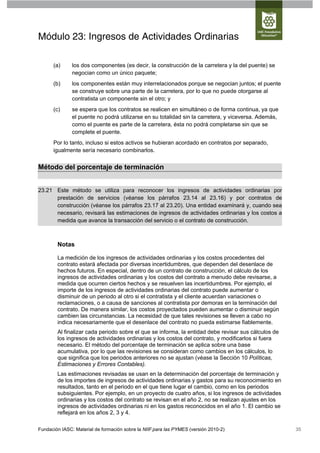 Módulo 23: Ingresos de Actividades Ordinarias

      (a)      los dos componentes (es decir, la construcción de la carretera y la del puente) se
               negocian como un único paquete;
      (b)      los componentes están muy interrelacionados porque se negocian juntos; el puente
               se construye sobre una parte de la carretera, por lo que no puede otorgarse al
               contratista un componente sin el otro; y
      (c)      se espera que los contratos se realicen en simultáneo o de forma continua, ya que
               el puente no podrá utilizarse en su totalidad sin la carretera, y viceversa. Además,
               como el puente es parte de la carretera, ésta no podrá completarse sin que se
               complete el puente.
      Por lo tanto, incluso si estos activos se hubieran acordado en contratos por separado,
      igualmente sería necesario combinarlos.


Método del porcentaje de terminación


23.21 Este método se utiliza para reconocer los ingresos de actividades ordinarias por
      prestación de servicios (véanse los párrafos 23.14 al 23.16) y por contratos de
      construcción (véanse los párrafos 23.17 al 23.20). Una entidad examinará y, cuando sea
      necesario, revisará las estimaciones de ingresos de actividades ordinarias y los costos a
      medida que avance la transacción del servicio o el contrato de construcción.



        Notas

        La medición de los ingresos de actividades ordinarias y los costos procedentes del
        contrato estará afectada por diversas incertidumbres, que dependen del desenlace de
        hechos futuros. En especial, dentro de un contrato de construcción, el cálculo de los
        ingresos de actividades ordinarias y los costos del contrato a menudo debe revisarse, a
        medida que ocurren ciertos hechos y se resuelven las incertidumbres. Por ejemplo, el
        importe de los ingresos de actividades ordinarias del contrato puede aumentar o
        disminuir de un periodo al otro si el contratista y el cliente acuerdan variaciones o
        reclamaciones, o a causa de sanciones al contratista por demoras en la terminación del
        contrato. De manera similar, los costos proyectados pueden aumentar o disminuir según
        cambien las circunstancias. La necesidad de que tales revisiones se lleven a cabo no
        indica necesariamente que el desenlace del contrato no pueda estimarse fiablemente.
        Al finalizar cada periodo sobre el que se informa, la entidad debe revisar sus cálculos de
        los ingresos de actividades ordinarias y los costos del contrato, y modificarlos si fuera
        necesario. El método del porcentaje de terminación se aplica sobre una base
        acumulativa, por lo que las revisiones se consideran como cambios en los cálculos, lo
        que significa que los periodos anteriores no se ajustan (véase la Sección 10 Políticas,
        Estimaciones y Errores Contables).
        Las estimaciones revisadas se usan en la determinación del porcentaje de terminación y
        de los importes de ingresos de actividades ordinarias y gastos para su reconocimiento en
        resultados, tanto en el periodo en el que tiene lugar el cambio, como en los periodos
        subsiguientes. Por ejemplo, en un proyecto de cuatro años, si los ingresos de actividades
        ordinarias y los costos del contrato se revisan en el año 2, no se realizan ajustes en los
        ingresos de actividades ordinarias ni en los gastos reconocidos en el año 1. El cambio se
        reflejará en los años 2, 3 y 4.

Fundación IASC: Material de formación sobre la NIIF para las PYMES (versión 2010-2)                   35
 