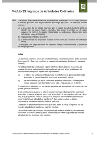 Módulo 23: Ingresos de Actividades Ordinarias

23.22 Una entidad determinará el grado de terminación de una transacción o contrato utilizando
      el método que mida con mayor fiabilidad el trabajo ejecutado. Los métodos posibles
      incluyen:
        (a) la proporción de los costos incurridos por el trabajo ejecutado hasta la fecha, en
              relación con los costos totales estimados. Los costos incurridos por el trabajo
              ejecutado no incluyen los costos relacionados con actividades futuras, tales como
              materiales o pagos anticipados.
        (b) inspecciones del trabajo ejecutado.
        (c) la terminación de una proporción física de la transacción del servicio o del contrato de
            trabajo.
        Los anticipos y los pagos recibidos del cliente no reflejan, necesariamente, la proporción
        del trabajo ejecutado.



        Notas

        Los ejemplos anteriores tienen en cuenta el impacto sobre los resultados de los contratos
        de construcción. Esta nota considera el impacto sobre el estado de situación financiera
        (balance).
        Por cada contrato de construcción vigente a la fecha de los estados financieros, se
        muestra el importe bruto adeudado por los clientes como un activo en el estado de
        situación financiera por un importe neto equivalente a:
        (a)      el total de los costos incurridos durante el contrato más la ganancia reconocida
                 acumulada (o menos la pérdida reconocida acumulada); menos
        (b)      las certificaciones (es decir, cantidades realmente facturadas a clientes por el
                 trabajo ejecutado bajo el contrato, hayan sido o no pagadas por el cliente).
        El importe bruto adeudado por los clientes se revela por separado de los inventarios a los
        que se aplica la Sección 13.
        Si las certificaciones superan el total de costos incurridos más la ganancia reconocida
        acumulada (o menos la pérdida reconocida acumulada), el saldo será un saldo de crédito
        neto, lo que aparecerá como un pasivo en el estado de situación financiera conocido
        como "importe bruto adeudado a los clientes". Este saldo negativo no deberá
        compensarse con saldos positivos de otros contratos.
        La sección no especifica la clasificación que deba darse al activo ni al pasivo por los
        importes adeudados a los clientes o por los clientes.
        Las certificaciones que no hayan sido pagadas por el cliente a la fecha de los estados
        financieros se incluyen en las cuentas comerciales por cobrar (separadas del importe
        adeudado por los clientes o a los clientes).




Fundación IASC: Material de formación sobre la NIIF para las PYMES (versión 2010-2)                    36
 