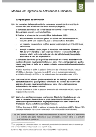 Módulo 23: Ingresos de Actividades Ordinarias

          Ejemplos: grado de terminación

Ej 45 Un contratista de la construcción ha conseguido un contrato de precio fijo de
      100.000 u.m. para la construcción de un edificio (el proyecto).
          El contratista calcula que los costos totales del contrato son de 60.000 u.m.
          Demorará dos años en construir el edificio.
          Al finalizar el primer año del proyecto (31 de diciembre de 20X1):
          •      el contratista ha incurrido en gastos por 20.000 u.m. dentro del contrato,
                 incluidos 2.000 u.m. en cemento, que se almacena fuera de la obra.
          •      un inspector independiente certificó que se ha completado un 28% del trabajo
                 del contrato.
          •      el lugar se despejó (lo que, según lo estipulado en el contrato, representa el
                 10% del proyecto total), se colocaron los cimientos (equivalente al 5% del
                 proyecto total) y se levantaron las paredes del edificio (según lo acordado,
                 equivalente al 14% del proyecto total).
          El contratista determina que el grado de terminación del contrato de construcción
          puede medirse con mayor precisión tomando como referencia la proporción que los
          costos incurridos a la fecha por el trabajo realizado suponen sobre los costos totales
          estimados. (2)
          Al 31 de diciembre de 20X1, el grado de terminación del contrato es del 30%. Cálculo:
          (20.000 u.m. de costos incurridos menos 2.000 u.m. de costos relacionados con
          actividades futuras) ÷ 60.000 u.m. del total estimado de costos del contrato = 30%.


Ej 46 Los datos son los mismos que los del ejemplo 45. Sin embargo, en este caso, el
      contratista determina que el grado de terminación del contrato de construcción
      podrá medirse con mayor precisión tomando como referencia inspecciones
      independientes del trabajo realizado.
          Al 31 de diciembre de 20X1, el grado de terminación del contrato es del 28%, según un
          inspector independiente.


Ej 47 Los hechos son los mismos que en el ejemplo 45 anterior. No obstante, en este
      caso, el contratista determina que el grado de terminación del contrato de
      construcción podrá medirse con mayor precisión tomando como referencia la
      finalización de una parte física del trabajo realizado.
          Al 31 de diciembre de 20X1, el grado de terminación del contrato es del 29%. Cálculo: 10%
          (despejar el lugar) + 5% (colocar cimientos) + 14% (construcción de las paredes).


23.23 Una entidad reconocerá los costos relacionados con la actividad futura de la transacción
      o el contrato, tales como materiales o pagos anticipados, como un activo si es probable
      que los costos se recuperen.

(2)
      Los ejemplos 46 y 47 ilustran otros métodos para determinar el grado de terminación. La entidad debe usar el método que
mida con mayor fiabilidad el trabajo realizado (véase el párrafo 23.22).

Fundación IASC: Material de formación sobre la NIIF para las PYMES (versión 2010-2)                                             37
 