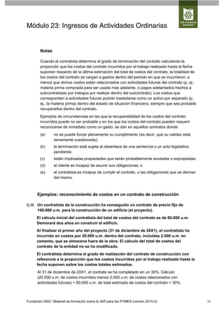 Módulo 23: Ingresos de Actividades Ordinarias


        Notas

        Cuando el contratista determina el grado de terminación del contrato calculando la
        proporción que los costos del contrato incurridos por el trabajo realizado hasta la fecha
        suponen respecto de la última estimación del total de costos del contrato, la totalidad de
        los costos del contrato se cargan a gastos dentro del periodo en que se incurrieron; a
        menos que dichos costos estén relacionados con actividades futuras del contrato (p. ej.:
        materia prima comprada para ser usada más adelante, o pagos adelantados hechos a
        subcontratistas por trabajos por realizar dentro del subcontrato). Los costos que
        correspondan a actividades futuras podrán trasladarse como un activo por separado (p.
        ej., la materia prima) dentro del estado de situación financiera, siempre que sea probable
        recuperarlos dentro del contrato.
        Ejemplos de circunstancias en las que la recuperabilidad de los costos del contrato
        incurridos puede no ser probable y en los que los costos del contrato pueden requerir
        reconocerse de inmediato como un gasto, se dan en aquellos contratos donde:
        (a)      no se puede forzar plenamente su cumplimiento (es decir, que su validez está
                 seriamente cuestionada);
        (b)      la terminación está sujeta al desenlace de una sentencia o un acto legislativo
                 pendiente;
        (c)      están implicadas propiedades que serán probablemente anuladas o expropiadas;
        (d)      el cliente es incapaz de asumir sus obligaciones; o
        (e)      el contratista es incapaz de cumplir el contrato, o las obligaciones que se derivan
                 del mismo.



      Ejemplos: reconocimiento de costos en un contrato de construcción

Ej 48 Un contratista de la construcción ha conseguido un contrato de precio fijo de
      100.000 u.m. para la construcción de un edificio (el proyecto).
      El cálculo inicial del contratista del total de costos del contrato es de 60.000 u.m.
      Demorará dos años en construir el edificio.
      Al finalizar el primer año del proyecto (31 de diciembre de 20X1), el contratista ha
      incurrido en costos por 20.000 u.m. dentro del contrato, incluidas 2.000 u.m. en
      cemento, que se almacena fuera de la obra. El cálculo del total de costos del
      contrato de la entidad no se ha modificado.
      El contratista determina el grado de realización del contrato de construcción con
      referencia a la proporción que los costos incurridos por el trabajo realizado hasta la
      fecha suponen sobre los costos totales estimados.
      Al 31 de diciembre de 20X1, el contrato se ha completado en un 30%. Cálculo:
      (20.000 u.m. de costos incurridos menos 2.000 u.m. de costos relacionados con
      actividades futuras) ÷ 60.000 u.m. de total estimado de costos del contrato = 30%.



Fundación IASC: Material de formación sobre la NIIF para las PYMES (versión 2010-2)                    38
 