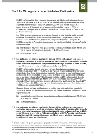 Módulo 23: Ingresos de Actividades Ordinarias

          En 20X1, el contratista debe reconocer ingresos de actividades ordinarias y gastos por
          30.000 u.m. (es decir, 30% × 100.000 u.m. de ingresos de actividades ordinarias totales
          esperados del contrato) y 18.000 u.m. (es decir, 20.000 u.m. menos 2.000 u.m.)
          respectivamente. Esto significa que la ganancia durante 20X1 es de 12.000 u.m.
          (30.000 u.m. de ingresos de actividades ordinarias del contrato menos 18.000 u.m. de
          gastos del contrato).
          Las 2.000 u.m. en cemento que se almacena fuera de la obra deberían incluirse en el
          estado de situación financiera como un activo (inventario) y, suponiendo que no se
          hubieran hecho certificaciones, debería incluirse para este contrato un importe de
          30.000 u.m. dentro de "importe bruto adeudado por clientes por trabajo contractual", de la
          siguiente manera:
          (a) total de costos incurridos más ganancia reconocida acumulada (es decir, 18.000 u.m.
              –no se incluye el inventario de cemento- + 12.000 u.m.); menos
          (b) certificaciones (cero).


Ej 49 Los datos son los mismos que los del ejemplo 48. Sin embargo, en este caso, el
      contratista determina el grado de terminación del contrato de construcción tomando
      como referencia inspecciones independientes del trabajo realizado. A fines de 20X1,
      se certificó que el proyecto se había completado en un 28%.
          En 20X1, el contratista deberá reconocer ingresos de actividades ordinarias por
          28.000 u.m. (es decir, 28% × 100.000 u.m. de ingresos de actividades ordinarias totales
          del contrato). Una forma de contabilizar los costos del contrato es reconocerlos como un
          gasto dentro de los resultados de los periodos contables en los que se realizó el trabajo
          con el que estén relacionados. (3) Si utiliza este método, en 20X1, el contratista debería
          reconocer gastos del contrato por 18.000 u.m. en los resultados (es decir, 20.000 u.m.
          menos 2.000 u.m. de inventario de cemento). Esto significa que la ganancia durante 20X1
          es de 10.000 u.m. (28.000 u.m. de ingresos de actividades ordinarias del contrato menos
          18.000 u.m. de gastos del contrato).
          Suponiendo que no haya certificaciones, se incluirá para este contrato un importe de
          28.000 u.m. dentro de "importe bruto adeudado por clientes por trabajo contractual", de la
          siguiente manera:
          (a)    costos totales incurridos más ganancia reconocida acumulada (es decir, 18.000 u.m.
                 + 10.000 u.m.); menos
          (b)    certificaciones (cero).


Ej 50 Los datos son los mismos que los del ejemplo 48. Sin embargo, en este caso, el
      contratista determina el grado de terminación del contrato de construcción tomando
      como referencia inspecciones independientes del trabajo realizado. A fines de 20X1,
      se certificó que el proyecto se había completado en un 32%. Además, en este caso,
      hacia fines de 20X1, hay certificaciones por 30.000 u.m., y el cliente ha pagado
      20.000 u.m. de estas certificaciones.

(3)
      El método usado en este ejemplo (y en los demás ejemplos de este módulo en los que no se determina el grado de
terminación tomando como referencia la proporción que los costos incurridos por el trabajo realizado a la fecha suponen sobre
los costos totales estimados) coincide con los requerimientos del párrafo 26 de la NIC 11, Contratos de Construcción, de las
NIIF completas emitidas el 9 de julio de 2009.

Fundación IASC: Material de formación sobre la NIIF para las PYMES (versión 2010-2)                                             39
 