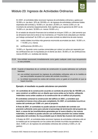 Módulo 23: Ingresos de Actividades Ordinarias

      En 20X1, el contratista debe reconocer ingresos de actividades ordinarias y gastos por
      32.000 u.m. (es decir, 32% de 100.000 u.m. de ingresos de actividades ordinarias totales
      esperados del contrato) y 18.000 u.m. (es decir, 20.000 u.m. menos 2.000 u.m. de
      inventario de cemento) respectivamente. Esto significa que la ganancia de 20X1 es de
      14.000 u.m. (es decir, 32.000 u.m. menos 18.000 u.m.).
      En el estado de situación financiera de la entidad se incluyen 2.000 u.m. (del cemento que
      se almacena fuera de la obra) en los inventarios y el "importe bruto adeudado por clientes
      por trabajo contractual" de 2.000 u.m. para este contrato se determina de esta manera:
      (a)   costos totales incurridos más ganancia reconocida acumulada (es decir, 18.000 u.m.
            + 14.000 u.m.); menos
      (b)   certificaciones (30.000 u.m.).
      10.000 u.m. figurarán como cuentas comerciales por cobrar (un activo por separado) por
      las certificaciones aún no liquidadas por el cliente (es decir, 30.000 u.m. de certificaciones
      menos 20.000 u.m. recibidas del cliente).


23.24 Una entidad reconocerá inmediatamente como gasto cualquier costo cuya recuperación
      no sea probable.



23.25 Cuando el desenlace de un contrato de construcción no pueda estimarse con suficiente
      fiabilidad:
        (a) una entidad reconocerá los ingresos de actividades ordinarias solo en la medida en
            que sea probable recuperar los costos del contrato incurridos, y
        (b) la entidad reconocerá los costos del contrato como un gasto en el periodo en que se
            hayan incurrido.


      Ejemplo: el resultado no puede calcularse con precisión

Ej 51 Un contratista de la construcción acuerda un contrato de precio fijo de 100.000 u.m.
      para construir un edificio con un diseño que nunca antes se ha hecho, utilizando
      materiales nunca antes usados en la construcción de un edificio (el proyecto).
      El contratista comenzó la construcción del edificio en 20X1, y considera que
      necesitará al menos cinco años para completarla. En 20X1, el contratista incurrió en
      costos del contrato por 5.000 u.m. para el proyecto.
      A fines de 20X1, el contratista no puede calcular el resultado del contrato con
      precisión suficiente como para calcular el porcentaje de terminación del proyecto (es
      decir, a causa de las incertidumbres generadas por el nuevo diseño y los nuevos
      materiales, la entidad no puede calcular con suficiente precisión los costos totales
      esperados del contrato). Es muy probable que el cliente fije el precio del contrato.
      A finales de 20X1, el contratista debe reconocer ingresos de actividades ordinarias sólo en
      la medida que se corresponda con los costos del contrato incurridos recuperables (es
      decir, 5.000 u.m. de ingresos de actividades ordinarias del contrato y 5.000 u.m. de
      gastos).


Fundación IASC: Material de formación sobre la NIIF para las PYMES (versión 2010-2)                    40
 