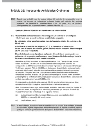 Módulo 23: Ingresos de Actividades Ordinarias

23.26 Cuando sea probable que los costos totales del contrato de construcción vayan a
      exceder los ingresos de actividades ordinarias totales del contrato, las pérdidas
      esperadas se reconocerán inmediatamente como un gasto, con la provisión
      correspondiente por un contrato oneroso (véase la Sección 21).

      Ejemplo: pérdida esperada en un contrato de construcción

Ej 52 Un contratista de la construcción ha conseguido un contrato de precio fijo de
      100.000 u.m. para la construcción de un edificio (el proyecto).
      La estimación inicial que el contratista hace de los costos totales del contrato es de
      60.000 u.m.
      Al finalizar el primer año del proyecto (20X1), el contratista ha incurrido en
      90.000 u.m. de costos del contrato, y tiene previsto incurrir en costos adicionales por
      30.000 u.m. para completarlo.
      El contratista determina el grado de realización del contrato de construcción con
      referencia a la proporción que los costos incurridos por el trabajo realizado hasta la
      fecha suponen sobre los costos totales estimados.
      Hacia final de 20X1, el contrato se ha completado en un 75%. Cálculo: 90.000 u.m. de
      costos incurridos ÷ 120.000 u.m. de costos totales estimados para el contrato. Por
      consiguiente, en 20X1 el contratista debe reconocer ingresos de actividades ordinarias por
      75.000 u.m. (es decir, 75% de 100.000 u.m. de ingresos de actividades ordinarias totales
      esperados del contrato). Además, el contratista debe reconocer costos del contrato por
      90.000 u.m. y un gasto adicional, como provisión por la pérdida adicional esperada al
      completar el contrato, de 5.000 u.m. (es decir, el importe por el cual los costos estimados
      para completar el contrato (30.000 u.m.) superan los ingresos de actividades ordinarias del
      contrato esperados en un futuro (25.000 u.m.)).
      En otras palabras, la pérdida total esperada (20.000 u.m.) en el contrato oneroso debe
      contabilizarse en 20X1 (cuando el contrato adquiera carácter de oneroso).
      Nota: Suponiendo que no haya certificaciones, se incluirá para este contrato un importe de
      70.000 u.m. dentro de "importe bruto adeudado por clientes" (un activo en el estado de
      situación financiera del contratista), de la siguiente manera:
      (a)      costos totales incurridos menos pérdida reconocida acumulada (es decir,
               90.000 u.m. menos 20.000 u.m.); menos
      (b)      certificaciones (cero).


23.27 Si la cobrabilidad de un importe ya reconocido como un ingreso de actividades ordinarias
      de un contrato deja de ser probable, la entidad reconocerá el importe incobrable como un
      gasto y no como un ajuste del importe de ingresos de actividades ordinarias del contrato.




Fundación IASC: Material de formación sobre la NIIF para las PYMES (versión 2010-2)                 41
 