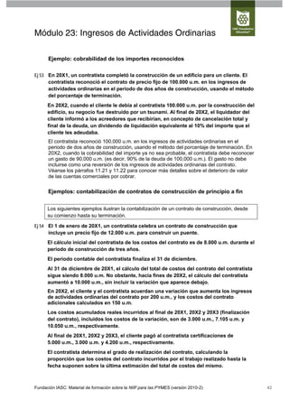 Módulo 23: Ingresos de Actividades Ordinarias

      Ejemplo: cobrabilidad de los importes reconocidos

Ej 53 En 20X1, un contratista completó la construcción de un edificio para un cliente. El
      contratista reconoció el contrato de precio fijo de 100.000 u.m. en los ingresos de
      actividades ordinarias en el periodo de dos años de construcción, usando el método
      del porcentaje de terminación.
      En 20X2, cuando el cliente le debía al contratista 100.000 u.m. por la construcción del
      edificio, su negocio fue destruido por un tsunami. Al final de 20X2, el liquidador del
      cliente informó a los acreedores que recibirían, en concepto de cancelación total y
      final de la deuda, un dividendo de liquidación equivalente al 10% del importe que el
      cliente les adeudaba.
      El contratista reconoció 100.000 u.m. en los ingresos de actividades ordinarias en el
      periodo de dos años de construcción, usando el método del porcentaje de terminación. En
      20X2, cuando la cobrabilidad del importe ya no sea probable, el contratista debe reconocer
      un gasto de 90.000 u.m. (es decir, 90% de la deuda de 100.000 u.m.). El gasto no debe
      incluirse como una reversión de los ingresos de actividades ordinarias del contrato.
      Véanse los párrafos 11.21 y 11.22 para conocer más detalles sobre el deterioro de valor
      de las cuentas comerciales por cobrar.


      Ejemplos: contabilización de contratos de construcción de principio a fin


      Los siguientes ejemplos ilustran la contabilización de un contrato de construcción, desde
      su comienzo hasta su terminación.

Ej 54 El 1 de enero de 20X1, un contratista celebra un contrato de construcción que
      incluye un precio fijo de 12.000 u.m. para construir un puente.
      El cálculo inicial del contratista de los costos del contrato es de 8.000 u.m. durante el
      periodo de construcción de tres años.
      El periodo contable del contratista finaliza el 31 de diciembre.
      Al 31 de diciembre de 20X1, el cálculo del total de costos del contrato del contratista
      sigue siendo 8.000 u.m. No obstante, hacia fines de 20X2, el cálculo del contratista
      aumentó a 10.000 u.m., sin incluir la variación que aparece debajo.
      En 20X2, el cliente y el contratista acuerdan una variación que aumenta los ingresos
      de actividades ordinarias del contrato por 200 u.m., y los costos del contrato
      adicionales calculados en 150 u.m.
      Los costos acumulados reales incurridos al final de 20X1, 20X2 y 20X3 (finalización
      del contrato), incluidos los costos de la variación, son de 3.000 u.m., 7.105 u.m. y
      10.050 u.m., respectivamente.
      Al final de 20X1, 20X2 y 20X3, el cliente pagó al contratista certificaciones de
      5.000 u.m., 3.000 u.m. y 4.200 u.m., respectivamente.
      El contratista determina el grado de realización del contrato, calculando la
      proporción que los costos del contrato incurridos por el trabajo realizado hasta la
      fecha suponen sobre la última estimación del total de costos del mismo.



Fundación IASC: Material de formación sobre la NIIF para las PYMES (versión 2010-2)                42
 