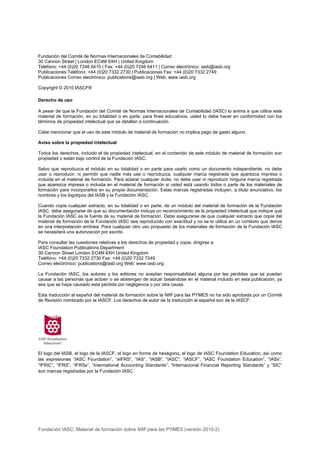 Fundación del Comité de Normas Internacionales de Contabilidad
30 Cannon Street | London EC4M 6XH | United Kingdom
Teléfono: +44 (0)20 7246 6410 | Fax: +44 (0)20 7246 6411 | Correo electrónico: iasb@iasb.org
Publicaciones Teléfono: +44 (0)20 7332 2730 | Publicaciones Fax: +44 (0)20 7332 2749
Publicaciones Correo electrónico: publications@iasb.org | Web: www.iasb.org

Copyright © 2010 IASCF®

Derecho de uso

A pesar de que la Fundación del Comité de Normas Internacionales de Contabilidad (IASC) lo anima a que utilice este
material de formación, en su totalidad o en parte, para fines educativos, usted lo debe hacer en conformidad con los
términos de propiedad intelectual que se detallan a continuación.

Cabe mencionar que el uso de este módulo de material de formación no implica pago de gasto alguno.

Aviso sobre la propiedad intelectual

Todos los derechos, incluido el de propiedad intelectual, en el contenido de este módulo de material de formación son
propiedad o están bajo control de la Fundación IASC.

Salvo que reproduzca el módulo en su totalidad o en parte para usarlo como un documento independiente, no debe
usar o reproducir, ni permitir que nadie más use o reproduzca, cualquier marca registrada que aparezca impresa o
incluida en el material de formación. Para aclarar cualquier duda, no debe usar ni reproducir ninguna marca registrada
que aparezca impresa o incluida en el material de formación si usted está usando todos o parte de los materiales de
formación para incorporarlos en su propia documentación. Estas marcas registradas incluyen, a título enunciativo, los
nombres y los logotipos del IASB y la Fundación IASC.

Cuando copie cualquier extracto, en su totalidad o en parte, de un módulo del material de formación de la Fundación
IASC, debe asegurarse de que su documentación incluya un reconocimiento de la propiedad intelectual que indique que
la Fundación IASC es la fuente de su material de formación. Debe asegurarse de que cualquier extracto que copie del
material de formación de la Fundación IASC sea reproducido con exactitud y no se lo utilice en un contexto que derive
en una interpretación errónea. Para cualquier otro uso propuesto de los materiales de formación de la Fundación IASC
se necesitará una autorización por escrito.

Para consultar las cuestiones relativas a los derechos de propiedad y copia, dirigirse a:
IASC Foundation Publications Department
30 Cannon Street London EC4M 6XH United Kingdom
Teléfono: +44 (0)20 7332 2730 Fax: +44 (0)20 7332 7249
Correo electrónico: publications@iasb.org Web: www.iasb.org

La Fundación IASC, los autores y los editores no aceptan responsabilidad alguna por las pérdidas que se puedan
causar a las personas que actúen o se abstengan de actuar basándose en el material incluido en esta publicación, ya
sea que se haya causado esta pérdida por negligencia o por otra causa.

Esta traducción al español del material de formación sobre la NIIF para las PYMES no ha sido aprobada por un Comité
de Revisión nombrado por la IASCF. Los derechos de autor de la traducción al español son de la IASCF.




El logo del IASB, el logo de la IASCF, el logo en forma de hexágono, el logo de IASC Foundation Education, así como
las expresiones “IASC Foundation”, “eIFRS”, “IAS”, “IASB”, “IASC”, “IASCF”, “IASC Foundation Education”, “IASs”,
“IFRIC”, “IFRS”, “IFRSs”, “International Accounting Standards”, “Internacional Financial Reporting Standards” y “SIC”
son marcas registradas por la Fundación IASC.




Fundación IASC: Material de formación sobre NIIF para las PYMES (versión 2010-2)
 