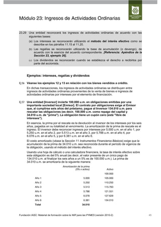 Módulo 23: Ingresos de Actividades Ordinarias

23.29 Una entidad reconocerá los ingresos de actividades ordinarias de acuerdo con las
      siguientes bases:
        (a) Los intereses se reconocerán utilizando el método del interés efectivo como se
            describe en los párrafos 11.15 al 11.20.
        (b) Las regalías se reconocerán utilizando la base de acumulación (o devengo), de
            acuerdo con la esencia del acuerdo correspondiente. [Referencia: Apéndice de la
            Sección 23, ejemplo 26].
        (c) Los dividendos se reconocerán cuando se establezca el derecho a recibirlos por
            parte del accionista.



      Ejemplos: intereses, regalías y dividendos

Ej 56 Véanse los ejemplos 12 y 13 en relación con los bienes vendidos a crédito.
      En dichas transacciones, los ingresos de actividades ordinarias se distribuyen entre
      ingresos de actividades ordinarias provenientes de la venta de bienes e ingresos de
      actividades ordinarias por intereses por el elemento de financiación.

Ej 57 Una entidad [Inversor] invierte 100.000 u.m. en obligaciones emitidas por una
      importante sociedad local [Emisor]. El contrato por obligaciones exige al Emisor
      que, al cumplirse seis años del préstamo, pague al Inversor 134.010 u.m. para
      rescatar las obligaciones (es decir, 100.000 u.m. como repago del capital y
      34.010 u.m. de "prima"). La obligación tiene un cupón cero (está "libre de
      intereses").
      En esencia, la prima por el rescate es la devolución al inversor de los intereses por los seis
      años, pagados en su totalidad al vencimiento. La amortización de la prima de rescate es el
      ingreso. El inversor debe reconocer ingresos por intereses por 5.000 u.m. en el año 1, por
      5.250 u.m. en el año 2, por 5.513 u.m. en el año 3, por 5.788 u.m. en el año 4, por
      6.078 u.m. en el año 5, y por 6.381 u.m. en el año 6.
      El costo amortizado (véase la Sección 11 Instrumentos Financieros Básicos) exige que la
      acumulación de la prima de 34.010 u.m. sea reconocida durante el período de vigencia de
      la obligación, usando el método del interés efectivo.
      Usando una hoja de cálculo o una calculadora financiera, la tasa de interés efectivo sobre
      esta obligación es del 5% anual (es decir, el valor presente de un único pago de
      134.010 u.m. al finalizar los seis años a un 5% es de 100.000 u.m.). La prima de
      34.010 u.m. se amortizaría de la siguiente manera:
                                      Amortización de la prima
                                                 (5% x activo)               Activo
                                                                           100.000
              Año 1                                     5.000              105.000
              Año 2                                     5.250              110.250
              Año 3                                     5.513              115.763
              Año 4                                     5.788              121.551
              Año 5                                     6.078              127.629
              Año 6                                     6.381              134.010
              Total                                    34.010



Fundación IASC: Material de formación sobre la NIIF para las PYMES (versión 2010-2)                    45
 