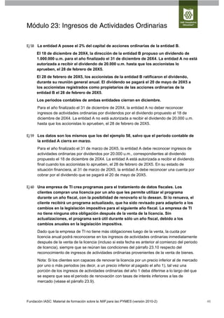 Módulo 23: Ingresos de Actividades Ordinarias

Ej 58 La entidad A posee el 2% del capital de acciones ordinarias de la entidad B.
      El 18 de diciembre de 20X4, la dirección de la entidad B propuso un dividendo de
      1.000.000 u.m. para el año finalizado el 31 de diciembre de 20X4. La entidad A no está
      autorizada a recibir el dividendo de 20.000 u.m. hasta que los accionistas lo
      aprueben, el 28 de febrero de 20X5.
      El 28 de febrero de 20X5, los accionistas de la entidad B ratificaron el dividendo,
      durante su reunión general anual. El dividendo se pagará el 20 de mayo de 20X5 a
      los accionistas registrados como propietarios de las acciones ordinarias de la
      entidad B el 28 de febrero de 20X5.
      Los periodos contables de ambas entidades cierran en diciembre.
      Para el año finalizado el 31 de diciembre de 20X4, la entidad A no deber reconocer
      ingresos de actividades ordinarias por dividendos por el dividendo propuesto el 18 de
      diciembre de 20X4. La entidad A no está autorizada a recibir el dividendo de 20.000 u.m.
      hasta que los accionistas lo aprueben, el 28 de febrero de 20X5.


Ej 59 Los datos son los mismos que los del ejemplo 58, salvo que el periodo contable de
      la entidad A cierra en marzo.
      Para el año finalizado el 31 de marzo de 20X5, la entidad A debe reconocer ingresos de
      actividades ordinarias por dividendos por 20.000 u.m., correspondientes al dividendo
      propuesto el 18 de diciembre de 20X4. La entidad A está autorizada a recibir el dividendo
      final cuando los accionistas lo aprueben, el 28 de febrero de 20X5. En su estado de
      situación financiera, al 31 de marzo de 20X5, la entidad A debe reconocer una cuenta por
      cobrar por el dividendo que se pagará el 20 de mayo de 20X5.


Ej 60 Una empresa de TI crea programas para el tratamiento de datos fiscales. Los
      clientes compran una licencia por un año que les permite utilizar el programa
      durante un año fiscal, con la posibilidad de renovarlo si lo desean. Si lo renueva, el
      cliente recibirá un programa actualizado, que ha sido revisado para adaptarlo a los
      cambios en la legislación impositiva para el siguiente año fiscal. La empresa de TI
      no tiene ninguna otra obligación después de la venta de la licencia. Sin
      actualizaciones, el programa será útil durante sólo un año fiscal, debido a los
      cambios anuales en la legislación impositiva.
      Dado que la empresa de TI no tiene más obligaciones luego de la venta, la cuota por
      licencia anual podrá reconocerse en los ingresos de actividades ordinarias inmediatamente
      después de la venta de la licencia (incluso si esta fecha es anterior al comienzo del periodo
      de licencia), siempre que se reúnan las condiciones del párrafo 23.10 respecto del
      reconocimiento de ingresos de actividades ordinarias provenientes de la venta de bienes.
      Nota: Si los clientes son capaces de renovar la licencia por un precio inferior al de mercado
      por uno o más periodos (es decir, a un precio inferior al pagado el año 1), tal vez una
      porción de los ingresos de actividades ordinarias del año 1 deba diferirse a lo largo del que
      se espera que sea el periodo de renovación con tasas de interés inferiores a las de
      mercado (véase el párrafo 23.9).




Fundación IASC: Material de formación sobre la NIIF para las PYMES (versión 2010-2)                   46
 