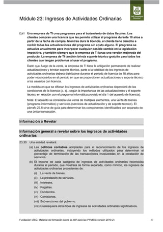 Módulo 23: Ingresos de Actividades Ordinarias

Ej 61 Una empresa de TI crea programas para el tratamiento de datos fiscales. Los
      clientes compran una licencia que les permite utilizar el programa durante 10 años a
      partir de la fecha de compra. Mientras dura la licencia, el cliente tiene derecho a
      recibir todas las actualizaciones del programa sin costo alguno. El programa se
      actualiza anualmente para incorporar cualquier posible cambio en la legislación
      impositiva, y también siempre que la empresa de TI lanza una versión mejorada del
      producto. La empresa de TI también brinda soporte técnico gratuito para todos los
      clientes que tengan problemas al usar el programa.
        Dado que, luego de la venta, la empresa de TI tiene la obligación permanente de realizar
        actualizaciones y brindar soporte técnico, parte o la totalidad de los ingresos de
        actividades ordinarias deberá distribuirse durante el periodo de licencia de 10 años para
        poder reconocerlos en el periodo en que se proporcionen actualizaciones y soporte técnico
        a los usuarios con licencia.
        La medida en que se difieran los ingresos de actividades ordinarias dependerá de las
        condiciones de la licencia (p. ej., según la importancia de las actualizaciones y el soporte
        técnico en relación con el programa informático provisto el día 1 del acuerdo de licencia).
        Nota: El acuerdo se considera una venta de múltiples elementos, una venta de bienes
        (programa informático) y servicios (servicios de actualización y de soporte técnico). El
        párrafo 23.8 sirve de guía para determinar los componentes identificables por separado de
        una única transacción.


Información a Revelar

Información general a revelar sobre los ingresos de actividades
ordinarias
23.30    Una entidad revelará:
         (a) Las políticas contables adoptadas para el reconocimiento de los ingresos de
             actividades ordinarias, incluyendo los métodos utilizados para determinar el
             porcentaje de terminación de las transacciones involucradas en la prestación de
             servicios.
         (b) El importe de cada categoría de ingresos de actividades ordinarias reconocida
             durante el periodo, que mostrará de forma separada, como mínimo, los ingresos de
             actividades ordinarias procedentes de:
             (i)    La venta de bienes.
             (ii)   La prestación de servicios.
             (iii) Intereses.
             (iv) Regalías.
             (v) Dividendos.
             (vi) Comisiones.
             (vii) Subvenciones del gobierno.
             (viii) Cualesquiera otros tipos de ingresos de actividades ordinarias significativos.



Fundación IASC: Material de formación sobre la NIIF para las PYMES (versión 2010-2)                    47
 