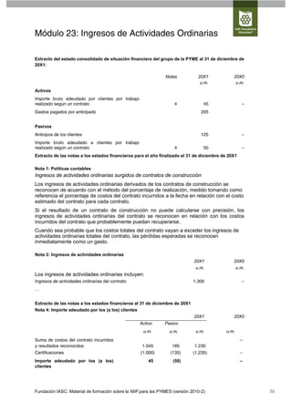 Módulo 23: Ingresos de Actividades Ordinarias

Extracto del estado consolidado de situación financiera del grupo de la PYME al 31 de diciembre de
20X1:

                                                               Notas           20X1            20X0
                                                                                u.m.            u.m.
Activos
Importe bruto adeudado por clientes por trabajo
realizado según un contrato                                         4             45                –
Gastos pagados por anticipado                                                    205


Pasivos
Anticipos de los clientes                                                        125                –
Importe bruto adeudado a clientes por trabajo
realizado según un contrato                                         4             50                –
Extracto de las notas a los estados financieros para el año finalizado el 31 de diciembre de 20X1

Nota 1: Políticas contables
Ingresos de actividades ordinarias surgidos de contratos de construcción
Los ingresos de actividades ordinarias derivados de los contratos de construcción se
reconocen de acuerdo con el método del porcentaje de realización, medido tomando como
referencia el porcentaje de costos del contrato incurridos a la fecha en relación con el costo
estimado del contrato para cada contrato.
Si el resultado de un contrato de construcción no puede calcularse con precisión, los
ingresos de actividades ordinarias del contrato se reconocen en relación con los costos
incurridos del contrato que probablemente puedan recuperarse.
Cuando sea probable que los costos totales del contrato vayan a exceder los ingresos de
actividades ordinarias totales del contrato, las pérdidas esperadas se reconocen
inmediatamente como un gasto.

Nota 2: Ingresos de actividades ordinarias
                                                                             20X1              20X0
                                                                              u.m.              u.m.
Los ingresos de actividades ordinarias incluyen:
Ingresos de actividades ordinarias del contrato                              1.300                  –
…


Extracto de las notas a los estados financieros al 31 de diciembre de 20X1
Nota 4: Importe adeudado por los (a los) clientes
                                                                             20X1              20X0
                                                   Activo      Pasivo
                                                    u.m.         u.m.         u.m.         u.m.
Suma de costos del contrato incurridos                                                              –
y resultados reconocidos                            1.045         185        1.230
Certificaciones                                    (1.000)        (135)      (1.235)                –
Importe adeudado por los (a los)                       45          (50)                             –
clientes




Fundación IASC: Material de formación sobre la NIIF para las PYMES (versión 2010-2)                     50
 