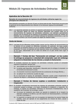 Módulo 23: Ingresos de Actividades Ordinarias


Apéndice de la Sección 23
Ejemplos de reconocimiento de ingresos de actividades ordinarias según los
principios de la Sección 23

Este Apéndice acompaña a la Sección 23 pero no forma parte de ella. Proporciona una guía para
la aplicación de los requerimientos de la Sección 23 al reconocer ingresos de actividades
ordinarias.

23A.1 Los siguientes ejemplos se centran en aspectos particulares de una transacción y no son
      una discusión global de todos los factores relevantes que pueden influir en el
      reconocimiento de ingresos de actividades ordinarias. Los ejemplos generalmente
      asumen que el importe de los ingresos de actividades ordinarias puede ser medido con
      fiabilidad, que es probable que la entidad obtenga los beneficios económicos y que los
      costos incurridos o por incurrir pueden ser objeto de medición fiable.

Venta de bienes
23A.2 Las leyes de los diferentes países pueden causar que los criterios de reconocimiento de
      la Sección 23 se cumplan en diferentes momentos. En particular, las leyes pueden
      determinar el momento preciso en que la entidad transfiere los riesgos y ventajas de la
      propiedad. Por tanto, los ejemplos de este Apéndice deben ser entendidos en el contexto
      de las leyes, relacionadas con la venta de bienes en el país donde tiene lugar la
      transacción.


        Ejemplo 1 Ventas del tipo “facturación sin entrega”, en las cuales
        la entrega se pospone a voluntad del comprador, que sin embargo
        adquiere la titularidad de los bienes y acepta la facturación
23A.3 El vendedor reconoce los ingresos de actividades ordinarias cuando el comprador
      adquiere la titularidad, siempre que:
      (a) sea probable que se efectúe la entrega;
      (b) la partida esté disponible, identificada y dispuesta para la entrega al comprador, en
           el momento de reconocer la venta;
      (c) el comprador reconozca específicamente las condiciones de entrega diferida; y
      (d) se apliquen las condiciones usuales de pago.
      No se reconocerá el ingreso de actividades ordinarias cuando exista simplemente la
      intención de adquirir o manufacturar los bienes a tiempo para la entrega.

        Ejemplo 2 Ventas de bienes sujetas a condición: instalación e
        inspección
23A.4 El vendedor normalmente reconocerá los ingresos de actividades ordinarias cuando el
      comprador acepte la entrega, y se hayan completado la instalación e inspección. Sin
      embargo, el ingreso de actividades ordinarias se reconocerá inmediatamente, tras la
      aceptación del comprador de la entrega, cuando:
      (a) el proceso de instalación sea simple, por ejemplo la instalación de un receptor de
           televisión probado en la fábrica, que solo requiere ser desempaquetado y conectado
           a la red y a la antena, o
      (b) la inspección se ejecute solo con el propósito de determinar los precios finales del
           contrato, como por ejemplo en los cargamentos de mineral de hierro, azúcar o
           habas de soja.

Fundación IASC: Material de formación sobre la NIIF para las PYMES (versión 2010-2)               52
 