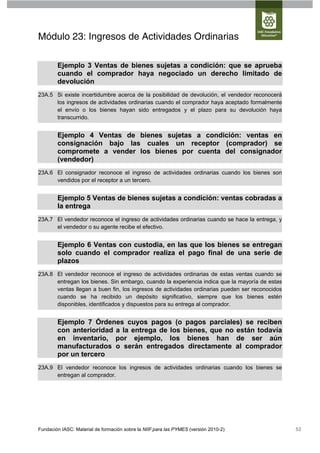 Módulo 23: Ingresos de Actividades Ordinarias

        Ejemplo 3 Ventas de bienes sujetas a condición: que se aprueba
        cuando el comprador haya negociado un derecho limitado de
        devolución
23A.5 Si existe incertidumbre acerca de la posibilidad de devolución, el vendedor reconocerá
      los ingresos de actividades ordinarias cuando el comprador haya aceptado formalmente
      el envío o los bienes hayan sido entregados y el plazo para su devolución haya
      transcurrido.


        Ejemplo 4 Ventas de bienes sujetas a condición: ventas en
        consignación bajo las cuales un receptor (comprador) se
        compromete a vender los bienes por cuenta del consignador
        (vendedor)
23A.6 El consignador reconoce el ingreso de actividades ordinarias cuando los bienes son
      vendidos por el receptor a un tercero.


        Ejemplo 5 Ventas de bienes sujetas a condición: ventas cobradas a
        la entrega
23A.7 El vendedor reconoce el ingreso de actividades ordinarias cuando se hace la entrega, y
      el vendedor o su agente recibe el efectivo.


        Ejemplo 6 Ventas con custodia, en las que los bienes se entregan
        solo cuando el comprador realiza el pago final de una serie de
        plazos
23A.8 El vendedor reconoce el ingreso de actividades ordinarias de estas ventas cuando se
      entregan los bienes. Sin embargo, cuando la experiencia indica que la mayoría de estas
      ventas llegan a buen fin, los ingresos de actividades ordinarias pueden ser reconocidos
      cuando se ha recibido un depósito significativo, siempre que los bienes estén
      disponibles, identificados y dispuestos para su entrega al comprador.


        Ejemplo 7 Órdenes cuyos pagos (o pagos parciales) se reciben
        con anterioridad a la entrega de los bienes, que no están todavía
        en inventario, por ejemplo, los bienes han de ser aún
        manufacturados o serán entregados directamente al comprador
        por un tercero
23A.9 El vendedor reconoce los ingresos de actividades ordinarias cuando los bienes se
      entregan al comprador.




Fundación IASC: Material de formación sobre la NIIF para las PYMES (versión 2010-2)             53
 