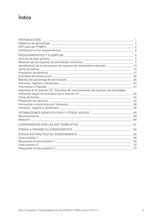 Índice



INTRODUCCIÓN __________________________________________________________                 1
Objetivos de aprendizaje ____________________________________________________           1
NIIF para las PYMES _______________________________________________________             2
Introducción a los requerimientos _____________________________________________         2
REQUERIMIENTOS Y EJEMPLOS ____________________________________________ 5
Alcance de esta sección_____________________________________________________ 5
Medición de los ingresos de actividades ordinarias ________________________________ 7
Identificación de la transacción de ingresos de actividades ordinarias ________________ 13
Venta de bienes __________________________________________________________ 16
Prestación de servicios ____________________________________________________ 21
Contratos de construcción __________________________________________________ 26
Método del porcentaje de terminación _________________________________________ 35
Intereses, regalías y dividendos______________________________________________ 44
Información a Revelar _____________________________________________________ 47
Apéndice de la Sección 23 - Ejemplos de reconocimiento de ingresos de actividades
ordinarias según los principios de la Sección 23 _________________________________ 52
Venta de bienes __________________________________________________________ 52
Prestación de servicios ____________________________________________________ 55
Honorarios y comisiones por franquicia ________________________________________ 56
Intereses, regalías y dividendos______________________________________________ 58
ESTIMACIONES SIGNIFICATIVAS Y OTROS JUICIOS __________________________ 59
Reconocimiento __________________________________________________________ 59
Medición ________________________________________________________________ 60
COMPARACIÓN CON LAS NIIF COMPLETAS _________________________________ 61
PONGA A PRUEBA SU CONOCIMIENTO _____________________________________ 62
PONGA EN PRÁCTICA SU CONOCIMIENTO __________________________________                   68
Caso práctico 1 __________________________________________________________             68
Respuesta al caso práctico 1 ________________________________________________          69
Caso práctico 2 __________________________________________________________             72
Respuesta al caso práctico 2 ________________________________________________          73




IASC Foundation: Training Material for the IFRS® for SMEs (version 2010-1)                   vi
 