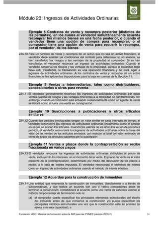 Módulo 23: Ingresos de Actividades Ordinarias

        Ejemplo 8 Contratos de venta y recompra posterior (distintos de
        las permutas), en los cuales el vendedor simultáneamente acuerda
        recomprar los mismos bienes en una fecha posterior, o cuando el
        vendedor tiene una opción de compra para recomprar, o el
        comprador tiene una opción de venta para requerir la recompra,
        por el vendedor, de los bienes
23A.10 Para un contrato de venta y recompra de un activo que no sea un activo financiero, el
       vendedor debe analizar las condiciones del contrato para determinar si, en esencia, se
       han transferido los riesgos y las ventajas de la propiedad al comprador. Si se han
       transferido, el vendedor reconoce un ingreso de actividades ordinarias. Cuando el
       vendedor conserva los riesgos y las ventajas de la propiedad, aunque la titularidad legal
       haya sido transferida, la transacción es una operación financiera y no dará lugar a
       ingresos de actividades ordinarias. A los contratos de venta y recompra de un activo
       financiero se les aplican las disposiciones para la baja en cuentas de la Sección 11.

        Ejemplo 9 Ventas a intermediarios, tales como distribuidores,
        concesionarios u otros para reventa
23A.11 El vendedor generalmente reconoce los ingresos de actividades ordinarias por estas
       ventas cuando los riesgos y las ventajas inherentes a la propiedad se han transferido. Sin
       embargo, cuando el comprador está actuando sustancialmente como un agente, la venta
       se tratará como si fuera una venta en consignación.

        Ejemplo 10 Suscripciones a publicaciones y otros artículos
        similares
23A.12 Cuando las partidas involucradas tengan un valor similar en cada intervalo de tiempo, el
       vendedor reconocerá los ingresos de actividades ordinarias linealmente sobre el periodo
       en el que se envíen los artículos. Cuando los valores de los artículos varíen de periodo a
       periodo, el vendedor reconocerá los ingresos de actividades ordinarias sobre la base del
       valor de las ventas de los artículos enviados, con relación al total del valor estimado de
       venta de todos los artículos cubiertos por la suscripción.

        Ejemplo 11 Ventas a plazos donde la contraprestación se recibe
        fraccionada en varios pagos
23A.13 El vendedor reconoce los ingresos de actividades ordinarias atribuibles al precio de
       venta, excluyendo los intereses, en el momento de la venta. El precio de venta es el valor
       presente de la contraprestación, determinado por medio del descuento de los plazos a
       recibir, a la tasa de interés imputada. El vendedor reconocerá el elemento de interés
       como un ingreso de actividades ordinarias usando el método de interés efectivo.


        Ejemplo 12 Acuerdos para la construcción de inmuebles
23A.14 Una entidad que emprenda la construcción de inmuebles, directamente o a través de
       subcontratistas, y que realice un acuerdo con uno o varios compradores antes de
       terminar la construcción, contabilizará el acuerdo como una venta de servicios usando el
       método del porcentaje de terminación solo si:
        (a) el comprador puede especificar los principales elementos estructurales del diseño
            del inmueble antes de que comience la construcción y/o puede especificar los
            principales cambios estructurales una vez que la construcción está en proceso (si
            ejerce o no esa capacidad), o

Fundación IASC: Material de formación sobre la NIIF para las PYMES (versión 2010-2)                 54
 