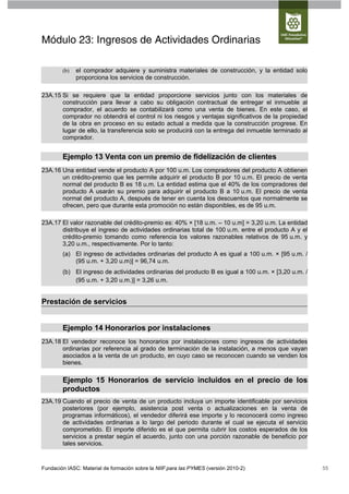Módulo 23: Ingresos de Actividades Ordinarias

        (b)   el comprador adquiere y suministra materiales de construcción, y la entidad solo
              proporciona los servicios de construcción.

23A.15 Si se requiere que la entidad proporcione servicios junto con los materiales de
       construcción para llevar a cabo su obligación contractual de entregar el inmueble al
       comprador, el acuerdo se contabilizará como una venta de bienes. En este caso, el
       comprador no obtendrá el control ni los riesgos y ventajas significativos de la propiedad
       de la obra en proceso en su estado actual a medida que la construcción progrese. En
       lugar de ello, la transferencia solo se producirá con la entrega del inmueble terminado al
       comprador.


        Ejemplo 13 Venta con un premio de fidelización de clientes
23A.16 Una entidad vende el producto A por 100 u.m. Los compradores del producto A obtienen
       un crédito-premio que les permite adquirir el producto B por 10 u.m. El precio de venta
       normal del producto B es 18 u.m. La entidad estima que el 40% de los compradores del
       producto A usarán su premio para adquirir el producto B a 10 u.m. El precio de venta
       normal del producto A, después de tener en cuenta los descuentos que normalmente se
       ofrecen, pero que durante esta promoción no están disponibles, es de 95 u.m.

23A.17 El valor razonable del crédito-premio es: 40% × [18 u.m. – 10 u.m] = 3,20 u.m. La entidad
       distribuye el ingreso de actividades ordinarias total de 100 u.m. entre el producto A y el
       crédito-premio tomando como referencia los valores razonables relativos de 95 u.m. y
       3,20 u.m., respectivamente. Por lo tanto:
        (a) El ingreso de actividades ordinarias del producto A es igual a 100 u.m. × [95 u.m. /
            (95 u.m. + 3,20 u.m)] = 96,74 u.m.
        (b) El ingreso de actividades ordinarias del producto B es igual a 100 u.m. × [3,20 u.m. /
            (95 u.m. + 3,20 u.m.)] = 3,26 u.m.


Prestación de servicios


        Ejemplo 14 Honorarios por instalaciones
23A.18 El vendedor reconoce los honorarios por instalaciones como ingresos de actividades
       ordinarias por referencia al grado de terminación de la instalación, a menos que vayan
       asociados a la venta de un producto, en cuyo caso se reconocen cuando se venden los
       bienes.

        Ejemplo 15 Honorarios de servicio incluidos en el precio de los
        productos
23A.19 Cuando el precio de venta de un producto incluya un importe identificable por servicios
       posteriores (por ejemplo, asistencia post venta o actualizaciones en la venta de
       programas informáticos), el vendedor diferirá ese importe y lo reconocerá como ingreso
       de actividades ordinarias a lo largo del periodo durante el cual se ejecuta el servicio
       comprometido. El importe diferido es el que permita cubrir los costos esperados de los
       servicios a prestar según el acuerdo, junto con una porción razonable de beneficio por
       tales servicios.


Fundación IASC: Material de formación sobre la NIIF para las PYMES (versión 2010-2)                  55
 