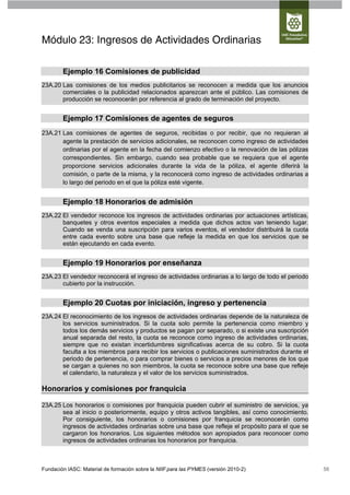 Módulo 23: Ingresos de Actividades Ordinarias

        Ejemplo 16 Comisiones de publicidad
23A.20 Las comisiones de los medios publicitarios se reconocen a medida que los anuncios
       comerciales o la publicidad relacionados aparezcan ante el público. Las comisiones de
       producción se reconocerán por referencia al grado de terminación del proyecto.


        Ejemplo 17 Comisiones de agentes de seguros
23A.21 Las comisiones de agentes de seguros, recibidas o por recibir, que no requieran al
       agente la prestación de servicios adicionales, se reconocen como ingreso de actividades
       ordinarias por el agente en la fecha del comienzo efectivo o la renovación de las pólizas
       correspondientes. Sin embargo, cuando sea probable que se requiera que el agente
       proporcione servicios adicionales durante la vida de la póliza, el agente diferirá la
       comisión, o parte de la misma, y la reconocerá como ingreso de actividades ordinarias a
       lo largo del periodo en el que la póliza esté vigente.


        Ejemplo 18 Honorarios de admisión
23A.22 El vendedor reconoce los ingresos de actividades ordinarias por actuaciones artísticas,
       banquetes y otros eventos especiales a medida que dichos actos van teniendo lugar.
       Cuando se venda una suscripción para varios eventos, el vendedor distribuirá la cuota
       entre cada evento sobre una base que refleje la medida en que los servicios que se
       están ejecutando en cada evento.


        Ejemplo 19 Honorarios por enseñanza
23A.23 El vendedor reconocerá el ingreso de actividades ordinarias a lo largo de todo el periodo
       cubierto por la instrucción.


        Ejemplo 20 Cuotas por iniciación, ingreso y pertenencia
23A.24 El reconocimiento de los ingresos de actividades ordinarias depende de la naturaleza de
       los servicios suministrados. Si la cuota solo permite la pertenencia como miembro y
       todos los demás servicios y productos se pagan por separado, o si existe una suscripción
       anual separada del resto, la cuota se reconoce como ingreso de actividades ordinarias,
       siempre que no existan incertidumbres significativas acerca de su cobro. Si la cuota
       faculta a los miembros para recibir los servicios o publicaciones suministrados durante el
       periodo de pertenencia, o para comprar bienes o servicios a precios menores de los que
       se cargan a quienes no son miembros, la cuota se reconoce sobre una base que refleje
       el calendario, la naturaleza y el valor de los servicios suministrados.

Honorarios y comisiones por franquicia

23A.25 Los honorarios o comisiones por franquicia pueden cubrir el suministro de servicios, ya
       sea al inicio o posteriormente, equipo y otros activos tangibles, así como conocimiento.
       Por consiguiente, los honorarios o comisiones por franquicia se reconocerán como
       ingresos de actividades ordinarias sobre una base que refleje el propósito para el que se
       cargaron los honorarios. Los siguientes métodos son apropiados para reconocer como
       ingresos de actividades ordinarias los honorarios por franquicia.



Fundación IASC: Material de formación sobre la NIIF para las PYMES (versión 2010-2)                 56
 