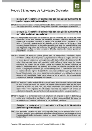 Módulo 23: Ingresos de Actividades Ordinarias

        Ejemplo 21 Honorarios y comisiones por franquicia: Suministro de
        equipo y otros activos tangibles
23A.26 El franquiciador reconocerá el valor razonable de los activos vendidos como ingreso de
       actividades ordinarias cuando se entreguen los elementos o se traspase su titularidad.


        Ejemplo 22 Honorarios y comisiones por franquicia: Suministro de
        servicios iniciales y posteriores
23A.27 El franquiciador reconocerá los honorarios por el suministro de servicios de forma
       continuada, si son o no parte de los honorarios iniciales o una cuota separada, como
       ingresos de actividades ordinarias a medida que se lleva a cabo su prestación del
       servicio. Cuando la cuota separada no cubra el costo de la prestación de los servicios de
       forma continuada, junto con un beneficio razonable, una parte del honorario inicial, que
       sea suficiente para cubrir los costos de los servicios continuados y dar un margen
       razonable de beneficio por tales servicios se diferirá y reconocerá a medida que se van
       prestando los servicios.

23A.28 El contrato de franquicia puede prever para el franquiciador suministrar equipo,
       inventarios u otros activos tangibles, a un precio menor del que se carga a terceros, o a
       un precio que no proporcione un margen razonable de beneficio sobre esas ventas. En
       estas circunstancias, parte del honorario inicial, suficiente para cubrir los costos
       estimados en exceso de ese precio y para proporcionar un margen razonable de
       beneficio sobre esas ventas, se diferirá y reconocerá a lo largo del periodo en que los
       bienes se tengan probablemente que vender al franquiciado. El saldo de una cuota inicial
       se reconocerá como ingreso de actividades ordinarias cuando se hayan ejecutado todos
       los servicios iniciales y se hayan sustancialmente realizado otras obligaciones que se
       requieren al franquiciador (tales como asistencia en la elección de emplazamiento,
       formación del personal, financiación y publicidad).

23A.29 Los servicios iniciales y otras obligaciones derivadas de un contrato de franquicia sobre
       un área pueden depender del número de establecimientos individuales que se hayan
       abierto en el área. En este caso, las cuotas atribuibles a los servicios iniciales se
       reconocerán como ingresos de actividades ordinarias en proporción al número de
       establecimientos en los que se han terminado sustancialmente los servicios iniciales.


23A.30 Si el pago de la cuota inicial se reparte en plazos a lo largo de un periodo de tiempo, y
       existe una incertidumbre significativa sobre la total recuperabilidad, tal cuota se
       reconocerá como ingreso a medida que se van recibiendo los plazos.


        Ejemplo 23 Honorarios y comisiones por franquicia: Honorarios
        periódicos por franquicia
23A.31 Los honorarios cargados por el uso continuo de los derechos del contrato de franquicia, o
       por otros servicios suministrados durante el periodo del acuerdo, se reconocerán como
       ingresos de actividades ordinarias a medida que los servicios se van prestando o se usan
       los derechos.



Fundación IASC: Material de formación sobre la NIIF para las PYMES (versión 2010-2)                57
 
