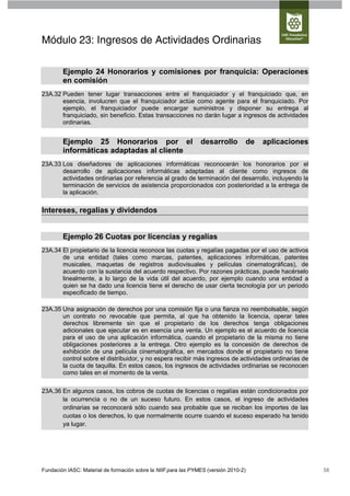 Módulo 23: Ingresos de Actividades Ordinarias

        Ejemplo 24 Honorarios y comisiones por franquicia: Operaciones
        en comisión
23A.32 Pueden tener lugar transacciones entre el franquiciador y el franquiciado que, en
       esencia, involucren que el franquiciador actúe como agente para el franquiciado. Por
       ejemplo, el franquiciador puede encargar suministros y disponer su entrega al
       franquiciado, sin beneficio. Estas transacciones no darán lugar a ingresos de actividades
       ordinarias.


        Ejemplo 25 Honorarios por el                            desarrollo            de   aplicaciones
        informáticas adaptadas al cliente
23A.33 Los diseñadores de aplicaciones informáticas reconocerán los honorarios por el
       desarrollo de aplicaciones informáticas adaptadas al cliente como ingresos de
       actividades ordinarias por referencia al grado de terminación del desarrollo, incluyendo la
       terminación de servicios de asistencia proporcionados con posterioridad a la entrega de
       la aplicación.

Intereses, regalías y dividendos


        Ejemplo 26 Cuotas por licencias y regalías
23A.34 El propietario de la licencia reconoce las cuotas y regalías pagadas por el uso de activos
       de una entidad (tales como marcas, patentes, aplicaciones informáticas, patentes
       musicales, maquetas de registros audiovisuales y películas cinematográficas), de
       acuerdo con la sustancia del acuerdo respectivo. Por razones prácticas, puede hacérselo
       linealmente, a lo largo de la vida útil del acuerdo, por ejemplo cuando una entidad a
       quien se ha dado una licencia tiene el derecho de usar cierta tecnología por un periodo
       especificado de tiempo.

23A.35 Una asignación de derechos por una comisión fija o una fianza no reembolsable, según
       un contrato no revocable que permita, al que ha obtenido la licencia, operar tales
       derechos libremente sin que el propietario de los derechos tenga obligaciones
       adicionales que ejecutar es en esencia una venta. Un ejemplo es el acuerdo de licencia
       para el uso de una aplicación informática, cuando el propietario de la misma no tiene
       obligaciones posteriores a la entrega. Otro ejemplo es la concesión de derechos de
       exhibición de una película cinematográfica, en mercados donde el propietario no tiene
       control sobre el distribuidor, y no espera recibir más ingresos de actividades ordinarias de
       la cuota de taquilla. En estos casos, los ingresos de actividades ordinarias se reconocen
       como tales en el momento de la venta.

23A.36 En algunos casos, los cobros de cuotas de licencias o regalías están condicionados por
       la ocurrencia o no de un suceso futuro. En estos casos, el ingreso de actividades
       ordinarias se reconocerá sólo cuando sea probable que se reciban los importes de las
       cuotas o los derechos, lo que normalmente ocurre cuando el suceso esperado ha tenido
       ya lugar.




Fundación IASC: Material de formación sobre la NIIF para las PYMES (versión 2010-2)                       58
 