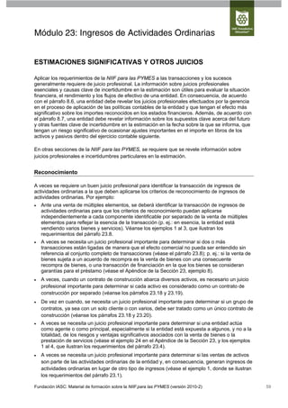 Módulo 23: Ingresos de Actividades Ordinarias


ESTIMACIONES SIGNIFICATIVAS Y OTROS JUICIOS

Aplicar los requerimientos de la NIIF para las PYMES a las transacciones y los sucesos
generalmente requiere de juicio profesional. La información sobre juicios profesionales
esenciales y causas clave de incertidumbre en la estimación son útiles para evaluar la situación
financiera, el rendimiento y los flujos de efectivo de una entidad. En consecuencia, de acuerdo
con el párrafo 8.6, una entidad debe revelar los juicios profesionales efectuados por la gerencia
en el proceso de aplicación de las políticas contables de la entidad y que tengan el efecto más
significativo sobre los importes reconocidos en los estados financieros. Además, de acuerdo con
el párrafo 8.7, una entidad debe revelar información sobre los supuestos clave acerca del futuro
y otras fuentes clave de incertidumbre en la estimación en la fecha sobre la que se informa, que
tengan un riesgo significativo de ocasionar ajustes importantes en el importe en libros de los
activos y pasivos dentro del ejercicio contable siguiente.

En otras secciones de la NIIF para las PYMES, se requiere que se revele información sobre
juicios profesionales e incertidumbres particulares en la estimación.


Reconocimiento

A veces se requiere un buen juicio profesional para identificar la transacción de ingresos de
actividades ordinarias a la que deben aplicarse los criterios de reconocimiento de ingresos de
actividades ordinarias. Por ejemplo:
   Ante una venta de múltiples elementos, se deberá identificar la transacción de ingresos de
    actividades ordinarias para que los criterios de reconocimiento puedan aplicarse
    independientemente a cada componente identificable por separado de la venta de múltiples
    elementos para reflejar la esencia de la transacción (p. ej.: en esencia, la entidad está
    vendiendo varios bienes y servicios). Véanse los ejemplos 1 al 3, que ilustran los
    requerimientos del párrafo 23.8.
   A veces se necesita un juicio profesional importante para determinar si dos o más
    transacciones están ligadas de manera que el efecto comercial no pueda ser entendido sin
    referencia al conjunto completo de transacciones (véase el párrafo 23.8); p. ej.: si la venta de
    bienes sujeta a un acuerdo de recompra es la venta de bienes con una consecuente
    recompra de bienes, o una transacción de financiación en la que los bienes se consideran
    garantías para el préstamo (véase el Apéndice de la Sección 23, ejemplo 8).
   A veces, cuando un contrato de construcción abarca diversos activos, es necesario un juicio
    profesional importante para determinar si cada activo es considerado como un contrato de
    construcción por separado (véanse los párrafos 23.18 y 23.19).
   De vez en cuando, se necesita un juicio profesional importante para determinar si un grupo de
    contratos, ya sea con un solo cliente o con varios, debe ser tratado como un único contrato de
    construcción (véanse los párrafos 23.18 y 23.20).
   A veces se necesita un juicio profesional importante para determinar si una entidad actúa
    como agente o como principal, especialmente si la entidad está expuesta a algunos, y no a la
    totalidad, de los riesgos y ventajas significativos asociados con la venta de bienes o la
    prestación de servicios (véase el ejemplo 24 en el Apéndice de la Sección 23, y los ejemplos
    1 al 4, que ilustran los requerimientos del párrafo 23.4).
   A veces se necesita un juicio profesional importante para determinar si las ventas de activos
    son parte de las actividades ordinarias de la entidad y, en consecuencia, generan ingresos de
    actividades ordinarias en lugar de otro tipo de ingresos (véase el ejemplo 1, donde se ilustran
    los requerimientos del párrafo 23.1).

Fundación IASC: Material de formación sobre la NIIF para las PYMES (versión 2010-2)                    59
 