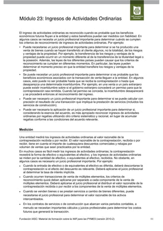 Módulo 23: Ingresos de Actividades Ordinarias

El ingreso de actividades ordinarias es reconocido cuando es probable que los beneficios
económicos futuros fluyan a la entidad y estos beneficios puedan ser medidos con fiabilidad. En
algunos casos se necesita un juicio profesional importante para determinar cuándo se cumplen
los criterios de reconocimiento de ingresos de actividades ordinarias. Por ejemplo:
• Puede necesitarse un juicio profesional importante para determinar si se ha producido una
  venta de bienes cuando se hayan transferido al cliente algunos, no la totalidad, de los riesgos
  y ventajas de la propiedad. Por ejemplo, la transferencia de los riesgos y ventajas de la
  propiedad puede ocurrir en un momento diferente al de la transferencia de la titularidad legal o
  la posesión. Además, las leyes de los diferentes países pueden causar que los criterios de
  reconocimiento se cumplan en diferentes momentos. En particular, las leyes pueden
  determinar el momento preciso en que la entidad transfiere los riesgos y ventajas de la
  propiedad.
• Se puede necesitar un juicio profesional importante para determinar si es probable que los
  beneficios económicos asociados con la transacción de venta lleguen a la entidad. En algunos
  casos, esto puede no ser probable hasta que se reciba la contraprestación o hasta que
  desaparezca una determinada incertidumbre. Por ejemplo, en una venta a un país extranjero
  puede existir incertidumbre sobre si el gobierno extranjero concederá un permiso para que la
  contraprestación sea remitida. Cuando tal permiso se conceda, la incertidumbre desaparecerá
  y se procederá entonces al reconocimiento del ingreso.
   Puede ser necesario un juicio profesional importante para determinar si se puede calcular con
    precisión el resultado de una transacción que implique la prestación de servicios (incluidos los
    servicios de construcción).
   Puede ser necesaria la aplicación de un juicio profesional importante para determinar si,
    considerando la esencia del acuerdo, es más apropiado reconocer ingresos de actividades
    ordinarias por regalías utilizando otro criterio sistemático y racional, en lugar de acumular
    regalías conforme a las condiciones del acuerdo relevante.


Medición

Una entidad medirá los ingresos de actividades ordinarias al valor razonable de la
contraprestación recibida o por recibir. El valor razonable de la contraprestación, recibida o por
recibir, tiene en cuenta el importe de cualesquiera descuentos comerciales y rebajas por
volumen de ventas que sean practicados por la entidad.
En muchos casos es fácil medir los ingresos de actividades ordinarias; la contraprestación
revestirá la forma de efectivo o equivalentes al efectivo, y los ingresos de actividades ordinarias
se miden por la cantidad de efectivo, o equivalentes al efectivo, recibidos. No obstante, en
algunos casos es necesario un juicio profesional importante. Por ejemplo:
   Cuando la entrada de efectivo o de equivalentes al efectivo es diferida, deberá descontarse la
    contraprestación si el efecto del descuento es relevante. Deberá aplicarse el juicio profesional
    al determinar la tasa de interés implícita.
   Cuando ocurren transacciones de venta de múltiples elementos, los criterios de
    reconocimiento quizá deban aplicarse por separado a cada componente de la venta de
    múltiples elementos. Deberá aplicarse el juicio profesional al distribuir el valor razonable de la
    contraprestación recibida o por recibir a los componentes de la venta de múltiples elementos.
   Cuando se venden bienes o se prestan servicios a cambio de bienes diferentes, puede
    necesitarse el juicio profesional para determinar el valor razonable de los activos
    intercambiados.
   En los contratos de servicios o de construcción que abarcan varios periodos contables, a
    menudo se necesitan importantes cálculos y juicios profesionales para determinar los costos
    futuros que generará la transacción.

Fundación IASC: Material de formación sobre la NIIF para las PYMES (versión 2010-2)                      60
 