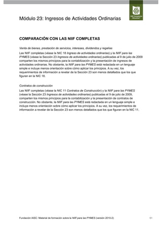 Módulo 23: Ingresos de Actividades Ordinarias



COMPARACIÓN CON LAS NIIF COMPLETAS

Venta de bienes, prestación de servicios, intereses, dividendos y regalías
Las NIIF completas (véase la NIC 18 Ingreso de actividades ordinarias) y la NIIF para las
PYMES (véase la Sección 23 Ingresos de actividades ordinarias) publicadas al 9 de julio de 2009
comparten los mismos principios para la contabilización y la presentación de ingresos de
actividades ordinarias. No obstante, la NIIF para las PYMES está redactada en un lenguaje
simple e incluye menos orientación sobre cómo aplicar los principios. A su vez, los
requerimientos de información a revelar de la Sección 23 son menos detallados que los que
figuran en la NIC 18.


Contratos de construcción
Las NIIF completas (véase la NIC 11 Contratos de Construcción) y la NIIF para las PYMES
(véase la Sección 23 Ingresos de actividades ordinarias) publicadas el 9 de julio de 2009,
comparten los mismos principios para la contabilización y la presentación de contratos de
construcción. No obstante, la NIIF para las PYMES está redactada en un lenguaje simple e
incluye menos orientación sobre cómo aplicar los principios. A su vez, los requerimientos de
información a revelar de la Sección 23 son menos detallados que los que figuran en la NIC 11.




Fundación IASC: Material de formación sobre la NIIF para las PYMES (versión 2010-2)               61
 
