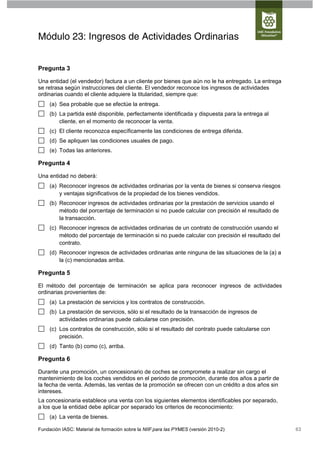 Módulo 23: Ingresos de Actividades Ordinarias


Pregunta 3

Una entidad (el vendedor) factura a un cliente por bienes que aún no le ha entregado. La entrega
se retrasa según instrucciones del cliente. El vendedor reconoce los ingresos de actividades
ordinarias cuando el cliente adquiere la titularidad, siempre que:
     (a) Sea probable que se efectúe la entrega.
     (b) La partida esté disponible, perfectamente identificada y dispuesta para la entrega al
         cliente, en el momento de reconocer la venta.
     (c) El cliente reconozca específicamente las condiciones de entrega diferida.
     (d) Se apliquen las condiciones usuales de pago.
     (e) Todas las anteriores.

Pregunta 4

Una entidad no deberá:
     (a) Reconocer ingresos de actividades ordinarias por la venta de bienes si conserva riesgos
         y ventajas significativos de la propiedad de los bienes vendidos.
     (b) Reconocer ingresos de actividades ordinarias por la prestación de servicios usando el
         método del porcentaje de terminación si no puede calcular con precisión el resultado de
         la transacción.
     (c) Reconocer ingresos de actividades ordinarias de un contrato de construcción usando el
         método del porcentaje de terminación si no puede calcular con precisión el resultado del
         contrato.
     (d) Reconocer ingresos de actividades ordinarias ante ninguna de las situaciones de la (a) a
         la (c) mencionadas arriba.

Pregunta 5

El método del porcentaje de terminación se aplica para reconocer ingresos de actividades
ordinarias provenientes de:
     (a) La prestación de servicios y los contratos de construcción.
     (b) La prestación de servicios, sólo si el resultado de la transacción de ingresos de
         actividades ordinarias puede calcularse con precisión.
     (c) Los contratos de construcción, sólo si el resultado del contrato puede calcularse con
         precisión.
     (d) Tanto (b) como (c), arriba.

Pregunta 6

Durante una promoción, un concesionario de coches se compromete a realizar sin cargo el
mantenimiento de los coches vendidos en el periodo de promoción, durante dos años a partir de
la fecha de venta. Además, las ventas de la promoción se ofrecen con un crédito a dos años sin
intereses.
La concesionaria establece una venta con los siguientes elementos identificables por separado,
a los que la entidad debe aplicar por separado los criterios de reconocimiento:
     (a) La venta de bienes.

Fundación IASC: Material de formación sobre la NIIF para las PYMES (versión 2010-2)                 63
 