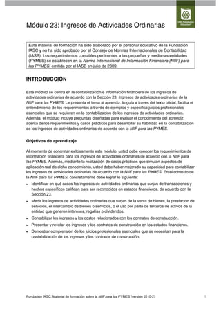 Módulo 23: Ingresos de Actividades Ordinarias

    Este material de formación ha sido elaborado por el personal educativo de la Fundación
    IASC y no ha sido aprobado por el Consejo de Normas Internacionales de Contabilidad
    (IASB). Los requerimientos contables pertinentes a las pequeñas y medianas entidades
    (PYMES) se establecen en la Norma Internacional de Información Financiera (NIIF) para
    las PYMES, emitida por el IASB en julio de 2009.


INTRODUCCIÓN

Este módulo se centra en la contabilización e información financiera de los ingresos de
actividades ordinarias de acuerdo con la Sección 23: Ingresos de actividades ordinarias de la
NIIF para las PYMES. Le presenta el tema al aprendiz, lo guía a través del texto oficial, facilita el
entendimiento de los requerimientos a través de ejemplos y especifica juicios profesionales
esenciales que se requieren en la contabilización de los ingresos de actividades ordinarias.
Además, el módulo incluye preguntas diseñadas para evaluar el conocimiento del aprendiz
acerca de los requerimientos y casos prácticos para desarrollar su habilidad en la contabilización
de los ingresos de actividades ordinarias de acuerdo con la NIIF para las PYMES.


Objetivos de aprendizaje

Al momento de concretar exitosamente este módulo, usted debe conocer los requerimientos de
información financiera para los ingresos de actividades ordinarias de acuerdo con la NIIF para
las PYMES. Además, mediante la realización de casos prácticos que simulan aspectos de
aplicación real de dicho conocimiento, usted debe haber mejorado su capacidad para contabilizar
los ingresos de actividades ordinarias de acuerdo con la NIIF para las PYMES. En el contexto de
la NIIF para las PYMES, concretamente debe lograr lo siguiente:
    Identificar en qué casos los ingresos de actividades ordinarias que surjan de transacciones y
     hechos específicos califican para ser reconocidos en estados financieros, de acuerdo con la
     Sección 23.
    Medir los ingresos de actividades ordinarias que surjan de la venta de bienes, la prestación de
     servicios, el intercambio de bienes o servicios, o el uso por parte de terceros de activos de la
     entidad que generen intereses, regalías o dividendos.
    Contabilizar los ingresos y los costos relacionados con los contratos de construcción.
    Presentar y revelar los ingresos y los contratos de construcción en los estados financieros.
    Demostrar comprensión de los juicios profesionales esenciales que se necesitan para la
     contabilización de los ingresos y los contratos de construcción.




Fundación IASC: Material de formación sobre la NIIF para las PYMES (versión 2010-2)                     1
 