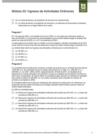 Módulo 23: Ingresos de Actividades Ordinarias

     (b) La venta de bienes y la prestación de servicios de mantenimiento.
     (c) La venta de bienes, la prestación de servicios y un elemento de financiación (intereses)
         relacionado con el pago diferido de la venta.


Pregunta 7

El 1 de enero de 20X1, una entidad incurrió en 2.000 u.m. de costos de venta para vender un
bien por 95.000 u.m. El acuerdo de venta establecía que el cliente debería pagar la totalidad del
precio de venta de 95.000 u.m. el 31 de diciembre de 20X1.
La tasa vigente en el sector para un crédito a un año otorgado a clientes comerciales es del 10%
anual. Esta es la forma más clara de determinar la tasa de interés implícita según el párrafo 23.5.
La entidad debe medir los ingresos de actividades ordinarias por la venta del bien en:
     (a) 95.000 u.m.
     (b) 86.364 u.m.
     (c) 97.000 u.m.
     (d) 93.000 u.m.

Pregunta 8

Un contratista de la construcción construye un hogar de acuerdo con un contrato de precio fijo de
1.000.000 u.m. El contratista incurre en costos del contrato por 10.000 u.m., 890.000 u.m. y
200.000 u.m. en 20X1, 20X2 y 20X3, respectivamente. Al final de 20X1, el resultado de la
transacción no puede calcularse con precisión, aunque es probable que los gastos incurridos en
20X1 sean recuperables. Al final de 20X2, el contratista puede calcular con precisión el resultado
del contrato y estima en 200.000 u.m. los costos necesarios para completar el contrato. El
contrato se completó en 20X3.
El contratista determina el grado de realización del contrato de construcción con referencia a la
proporción que los costos incurridos por el trabajo realizado hasta la fecha suponen sobre los
costos totales estimados.
En 20X2 el contratista debe:
     (a) Reconocer ingresos de actividades ordinarias del contrato por 818.182 u.m., y costos del
         contrato por 900.000 u.m.
     (b) Reconocer ingresos de actividades ordinarias del contrato por 808.182 u.m., y costos del
         contrato por 890.000 u.m.
     (c) Reconocer ingresos de actividades ordinarias del contrato por 808.182 u.m., y costos del
         contrato por 908.182 u.m.
     (d) Reconocer ingresos de actividades ordinarias del contrato por 808.182 u.m., y costos del
         contrato por 900.000 u.m.




Fundación IASC: Material de formación sobre la NIIF para las PYMES (versión 2010-2)                   64
 