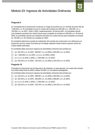 Módulo 23: Ingresos de Actividades Ordinarias


Pregunta 9

Un contratista de la construcción construye un hogar de acuerdo con un contrato de precio fijo de
1.000.000 u.m. El contratista incurre en costos del contrato por 200.000 u.m., 400.000 u.m. y
100.000 u.m. en 20X1, 20X2 y 20X3, respectivamente. Al final de 20X1, el contratista calcula
(con bastante precisión) los costos futuros para completar el contrato en 400.000 u.m. Al final de
20X2, el contratista calcula (con bastante precisión) los costos futuros para completar el contrato
en 150.000 u.m. El contrato se completa en 20X3.
El contratista determina el grado de realización del contrato de construcción con referencia a la
proporción que los costos incurridos por el trabajo realizado hasta la fecha suponen sobre los
costos totales estimados.
El contratista debe reconocer ingresos de actividades ordinarias del contrato por:
     (a) 333.333 u.m. en 20X1, 466.667 u.m. en 20X2 y 200.000 u.m. en 20X3.
     (b) 1.000.000 u.m. en 20X1, y 0 u.m. en 20X2 y 20X3.
     (c) 0 u.m. en 20X1 y 20X2, y 1.000.000 u.m. en 20X3.
     (d) 333.333 u.m. en 20X1, 333.333 u.m. en 20X2 y 333.333 u.m. en 20X3.

Pregunta 10

Considere la información de la Pregunta 9. No obstante, en este ejemplo, los costos del contrato
incurridos hasta fines de 20X2 incluyen 50.000 u.m. de salarios prepagados.
El contratista debe reconocer ingresos de actividades ordinarias del contrato por:
     (a) 333.333 u.m. en 20X1, 466.667 u.m. en 20X2 y 200.000 u.m. en 20X3.
     (b) 333.333 u.m. en 20X1, 400.000 u.m. en 20X2 y 266.667 u.m. en 20X3.
     (c) 0 u.m. en 20X1 y 20X2, y 1.000.000 u.m. en 20X3.
     (d) 333.333 u.m. en 20X1, 333.333 u.m. en 20X2 y 333.333 u.m. en 20X3.




Fundación IASC: Material de formación sobre la NIIF para las PYMES (versión 2010-2)                   65
 