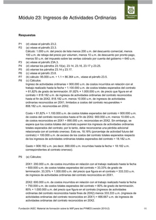Módulo 23: Ingresos de Actividades Ordinarias


Respuestas

P1    (d) véase el párrafo 23.2.
P2    (a) véase el párrafo 23.3.
      Cálculo: 1.000 u.m. del precio de lista menos 200 u.m. del descuento comercial, menos
      100 u.m. de rebaja del precio por volumen, menos 10 u.m. de descuento por pronto pago,
      menos 50 u.m. del impuesto sobre las ventas cobrado por cuenta del gobierno = 640 u.m.
P3    (e) véase el párrafo 23A.3.
P4    (d) véanse los párrafos 23.10(a), 23.14, 23.16, 23.17 y 23.25.
P5    (d) véanse los párrafos 23.14 y 23.17.
P6    (c) véase el párrafo 23.8.
P7    (b) cálculo: 95.000 u.m. ÷ 1.1 = 86.364 u.m., véase el párrafo 23.5.
P8    (c) Cálculos:
      Ingreso de actividades ordinarias = 900.000 u.m. de costos incurridos en relación con el
      trabajo realizado hasta la fecha ÷ 1.100.000 u.m. de costos totales esperados del contrato
      = 81,82% de grado de terminación. 81,82% × 1.000.000 u.m. de precio que figura en el
      contrato = 818.182 u.m. de ingresos de actividades ordinarias del contrato reconocidos
      hasta el fin de 20X2. 818.182 u.m. menos 10.000 u.m. de ingresos de actividades
      ordinarias reconocidos en 20X1, limitados a costos del contrato recuperables =
      808.182 u.m. reconocidas en 20X2.

      Costo = 81,82% × 1.100.000 u.m. de costos totales esperados del contrato = 900.000 u.m.
      de costos del contrato reconocidos hasta el fin de 20X2. 900.000 u.m. menos 10.000 u.m.
      de costos reconocidos en 20X1 = 890.000 u.m. reconocidas en 20X2. Sin embargo, se
      espera que los costos totales del contrato superen los ingresos de actividades ordinarias
      totales esperados del contrato; por lo tanto, debe reconocerse una pérdida adicional
      relacionada con el contrato oneroso. Esto es, 18,18% (porcentaje de actividad futura del
      contrato) × 100.000 u.m. de exceso de los costos del contrato totales esperados respecto
      de los ingresos de actividades ordinarias totales esperados del contrato = 18.182 u.m.

      Gasto = 908.182 u.m. (es decir, 890.000 u.m. incurridas hasta la fecha + 18.182 u.m.
      correspondientes al contrato oneroso).

P9    (a) Cálculos:

      20X1: 200.000 u.m. de costos incurridos en relación con el trabajo realizado hasta la fecha
      ÷ 600.000 u.m. de costos totales esperados del contrato = 33,33% de grado de
      terminación. 33,33% × 1.000.000 u.m. del precio que figura en el contrato = 333.333 u.m.
      de ingresos de actividades ordinarias del contrato reconocidos en 20X1.

      20X2: 600.000 u.m. de costos incurridos en relación con el trabajo realizado hasta la fecha
      ÷ 750.000 u.m. de costos totales esperados del contrato = 80% de grado de terminación.
      80% × 1.000.000 u.m. del precio que figura en el contrato (ingresos de actividades
      ordinarias del contrato reconocidos hasta fines de 20X2) menos 333.333 u.m. (ingresos de
      actividades ordinarias del contrato reconocidos en 20X1) = 466.667 u.m. de ingresos de
      actividades ordinarias del contrato reconocidos en 20X2.

Fundación IASC: Material de formación sobre la NIIF para las PYMES (versión 2010-2)                 66
 