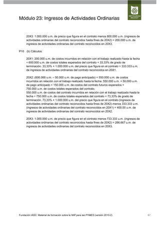 Módulo 23: Ingresos de Actividades Ordinarias


      20X3: 1.000.000 u.m. de precio que figura en el contrato menos 800.000 u.m. (ingresos de
      actividades ordinarias del contrato reconocidos hasta fines de 20X2) = 200.000 u.m. de
      ingresos de actividades ordinarias del contrato reconocidos en 20X3.

P10 (b) Cálculos:

      20X1: 200.000 u.m. de costos incurridos en relación con el trabajo realizado hasta la fecha
      ÷ 600.000 u.m. de costos totales esperados del contrato = 33,33% de grado de
      terminación. 33,33% × 1.000.000 u.m. del precio que figura en el contrato = 333.333 u.m.
      de ingresos de actividades ordinarias del contrato reconocidos en 20X1.

      20X2: (600.000 u.m. – 50.000 u.m. de pago anticipado) = 550.000 u.m. de costos
      incurridos en relación con el trabajo realizado hasta la fecha. 550.000 u.m. + 50.000 u.m.
      de pago anticipado + 150.000 u.m. de costos del contrato futuros esperados =
      750.000 u.m. de costos totales esperados del contrato.
      550.000 u.m. de costos del contrato incurridos en relación con el trabajo realizado hasta la
      fecha ÷ 750.000 u.m. de costos totales esperados del contrato = 73,33% de grado de
      terminación. 73,33% × 1.000.000 u.m. del precio que figura en el contrato (ingresos de
      actividades ordinarias del contrato reconocidos hasta fines de 20X2) menos 333.333 u.m.
      (ingresos de actividades ordinarias del contrato reconocidos en 20X1) = 400.00 u.m. de
      ingresos de actividades ordinarias del contrato reconocidos en 20X2.

      20X3: 1.000.000 u.m. de precio que figura en el contrato menos 733.333 u.m. (ingresos de
      actividades ordinarias del contrato reconocidos hasta fines de 20X2) = 266.667 u.m. de
      ingresos de actividades ordinarias del contrato reconocidos en 20X3.




Fundación IASC: Material de formación sobre la NIIF para las PYMES (versión 2010-2)                  67
 