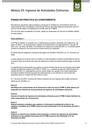 Módulo 23: Ingresos de Actividades Ordinarias


PONGA EN PRÁCTICA SU CONOCIMIENTO

Resuelva los siguientes casos prácticos y ponga así en práctica su conocimiento sobre los
requerimientos para contabilizar e informar los hechos ocurridos después del periodo sobre el
que se informa según lo establecido en la NIIF para las PYMES.
Una vez que haya completado la prueba, coteje sus respuestas con las que se detallan debajo
de esta prueba.


Caso práctico 1

La PYME A celebra un contrato con un cliente para proveerle e instalarle una máquina el 1 de
enero de 20X1, y se compromete a realizar el mantenimiento correspondiente el 1 de julio de
20X1 y el 1 de enero de 20X2. A la entidad A la máquina le cuesta 80.000 u.m. El cliente puede
comprar la máquina y los servicios de mantenimiento por separado.

El cliente tiene la obligación contractual de pagar a la entidad A 200.000 u.m. el 1 de enero de
20X2.

La tasa vigente en el sector para un crédito a un año otorgado a clientes comerciales es del 5%
semestral. Esta es la forma más clara de determinar la tasa de interés implícita según el párrafo
23.5.

La experiencia ha demostrado que realizar el primer mantenimiento de una máquina del modelo
vendido al cliente le costará a la PYME A 15.000 u.m., y realizar el segundo mantenimiento le
costará 25.000 u.m. Supongamos que los costos reales son iguales a los costos esperados.
Cuando la entidad A brinda servicios de mantenimiento a sus clientes en una transacción
separada, gana un margen del 50% sobre el costo.

El 1 de enero de 20X1, el precio de venta en efectivo de una máquina del modelo vendido al
cliente es de 125.964 u.m.

Parte A:
Identifique los componentes de la transacción sobre los que la PYME A debe aplicar por
separado los criterios de reconocimiento de ingresos de actividades ordinarias.

Parte B:
Calcule el importe de ingresos de actividades ordinarias que la PYME A debe distribuir en
cada componente de la transacción.

Parte C:
Elabore asientos contables para registrar la información establecida arriba en los
registros contables de la PYME A para los años terminados el 31 de diciembre de 20X1 y
de 20X2.

Parte D:
Elabore un extracto que muestre cómo presentar y revelar los ingresos de actividades
ordinarias en los estados financieros de la PYME A para el año finalizado el 31 de
diciembre de 20X2.


Fundación IASC: Material de formación sobre la NIIF para las PYMES (versión 2010-2)                 68
 