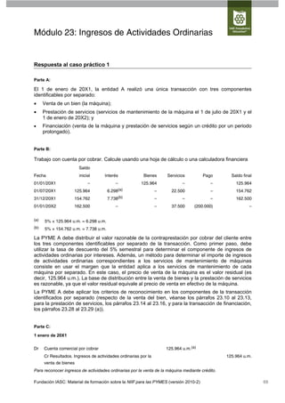 Módulo 23: Ingresos de Actividades Ordinarias


Respuesta al caso práctico 1

Parte A:

El 1 de enero de 20X1, la entidad A realizó una única transacción con tres componentes
identificables por separado:
     Venta de un bien (la máquina);
     Prestación de servicios (servicios de mantenimiento de la máquina el 1 de julio de 20X1 y el
      1 de enero de 20X2); y
     Financiación (venta de la máquina y prestación de servicios según un crédito por un periodo
      prolongado).


Parte B:

Trabajo con cuenta por cobrar. Calcule usando una hoja de cálculo o una calculadora financiera
                        Saldo
Fecha                   inicial      Interés              Bienes     Servicios         Pago        Saldo final
01/01/20X1                   –             –            125.964              –             –         125.964
01/07/20X1           125.964           6.298(a)                  –     22.500              –         154.762
31/12/20X1           154.762           7.738(b)                  –           –             –         162.500
01/01/20X2           162.500               –                     –     37.500      (200.000)                –


(a)   5% × 125.964 u.m. = 6.298 u.m.
(b)   5% × 154.762 u.m. = 7.738 u.m.

La PYME A debe distribuir el valor razonable de la contraprestación por cobrar del cliente entre
los tres componentes identificables por separado de la transacción. Como primer paso, debe
utilizar la tasa de descuento del 5% semestral para determinar el componente de ingresos de
actividades ordinarias por intereses. Además, un método para determinar el importe de ingresos
de actividades ordinarias correspondientes a los servicios de mantenimiento de máquinas
consiste en usar el margen que la entidad aplica a los servicios de mantenimiento de cada
máquina por separado. En este caso, el precio de venta de la máquina es el valor residual (es
decir, 125.964 u.m.). La base de distribución entre la venta de bienes y la prestación de servicios
es razonable, ya que el valor residual equivale al precio de venta en efectivo de la máquina.
La PYME A debe aplicar los criterios de reconocimiento en los componentes de la transacción
identificados por separado (respecto de la venta del bien, véanse los párrafos 23.10 al 23.13,
para la prestación de servicios, los párrafos 23.14 al 23.16, y para la transacción de financiación,
los párrafos 23.28 al 23.29 (a)).


Parte C:

1 enero de 20X1


Dr    Cuenta comercial por cobrar                                    125.964 u.m.(a)
      Cr Resultados. Ingresos de actividades ordinarias por la                                   125.964 u.m.
      venta de bienes
Para reconocer ingresos de actividades ordinarias por la venta de la máquina mediante crédito.

Fundación IASC: Material de formación sobre la NIIF para las PYMES (versión 2010-2)                              69
 
