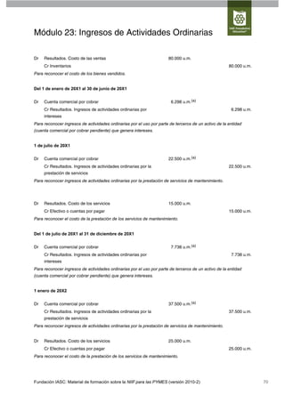 Módulo 23: Ingresos de Actividades Ordinarias

Dr   Resultados. Costo de las ventas                                  80.000 u.m.
     Cr Inventarios                                                                                   80.000 u.m.
Para reconocer el costo de los bienes vendidos.


Del 1 de enero de 20X1 al 30 de junio de 20X1


Dr   Cuenta comercial por cobrar                                       6.298 u.m.(a)
     Cr Resultados. Ingresos de actividades ordinarias por                                             6.298 u.m.
     intereses
Para reconocer ingresos de actividades ordinarias por el uso por parte de terceros de un activo de la entidad
(cuenta comercial por cobrar pendiente) que genera intereses.


1 de julio de 20X1


Dr   Cuenta comercial por cobrar                                      22.500 u.m.(a)
     Cr Resultados. Ingresos de actividades ordinarias por la                                         22.500 u.m.
     prestación de servicios
Para reconocer ingresos de actividades ordinarias por la prestación de servicios de mantenimiento.




Dr   Resultados. Costo de los servicios                               15.000 u.m.
     Cr Efectivo o cuentas por pagar                                                                  15.000 u.m.
Para reconocer el costo de la prestación de los servicios de mantenimiento.


Del 1 de julio de 20X1 al 31 de diciembre de 20X1


Dr   Cuenta comercial por cobrar                                       7.738 u.m.(a)
     Cr Resultados. Ingresos de actividades ordinarias por                                             7.738 u.m.
     intereses
Para reconocer ingresos de actividades ordinarias por el uso por parte de terceros de un activo de la entidad
(cuenta comercial por cobrar pendiente) que genera intereses.


1 enero de 20X2


Dr   Cuenta comercial por cobrar                                      37.500 u.m.(a)
     Cr Resultados. Ingresos de actividades ordinarias por la                                         37.500 u.m.
     prestación de servicios
Para reconocer ingresos de actividades ordinarias por la prestación de servicios de mantenimiento.


Dr   Resultados. Costo de los servicios                               25.000 u.m.
     Cr Efectivo o cuentas por pagar                                                                  25.000 u.m.
Para reconocer el costo de la prestación de los servicios de mantenimiento.




Fundación IASC: Material de formación sobre la NIIF para las PYMES (versión 2010-2)                                 70
 