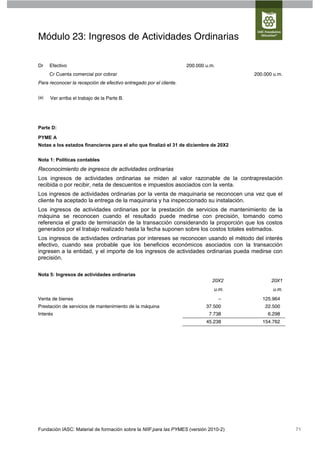 Módulo 23: Ingresos de Actividades Ordinarias

Dr    Efectivo                                                      200.000 u.m.
      Cr Cuenta comercial por cobrar                                                   200.000 u.m.
Para reconocer la recepción de efectivo entregado por el cliente.


(a)   Ver arriba el trabajo de la Parte B.




Parte D:

PYME A
Notas a los estados financieros para el año que finalizó el 31 de diciembre de 20X2


Nota 1: Políticas contables
Reconocimiento de ingresos de actividades ordinarias
Los ingresos de actividades ordinarias se miden al valor razonable de la contraprestación
recibida o por recibir, neta de descuentos e impuestos asociados con la venta.
Los ingresos de actividades ordinarias por la venta de maquinaria se reconocen una vez que el
cliente ha aceptado la entrega de la maquinaria y ha inspeccionado su instalación.
Los ingresos de actividades ordinarias por la prestación de servicios de mantenimiento de la
máquina se reconocen cuando el resultado puede medirse con precisión, tomando como
referencia el grado de terminación de la transacción considerando la proporción que los costos
generados por el trabajo realizado hasta la fecha suponen sobre los costos totales estimados.
Los ingresos de actividades ordinarias por intereses se reconocen usando el método del interés
efectivo, cuando sea probable que los beneficios económicos asociados con la transacción
ingresen a la entidad, y el importe de los ingresos de actividades ordinarias pueda medirse con
precisión.

Nota 5: Ingresos de actividades ordinarias
                                                                              20X2            20X1
                                                                               u.m.            u.m.
Venta de bienes                                                                    –      125.964
Prestación de servicios de mantenimiento de la máquina                      37.500         22.500
Interés                                                                      7.738          6.298
                                                                            45.238        154.762




Fundación IASC: Material de formación sobre la NIIF para las PYMES (versión 2010-2)                   71
 
