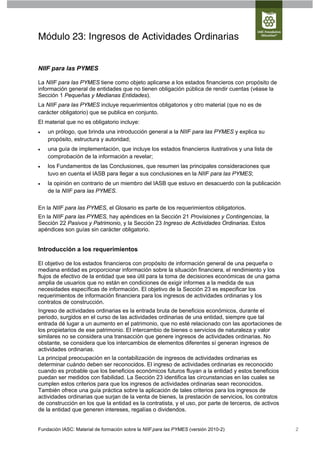 Módulo 23: Ingresos de Actividades Ordinarias


NIIF para las PYMES

La NIIF para las PYMES tiene como objeto aplicarse a los estados financieros con propósito de
información general de entidades que no tienen obligación pública de rendir cuentas (véase la
Sección 1 Pequeñas y Medianas Entidades).
La NIIF para las PYMES incluye requerimientos obligatorios y otro material (que no es de
carácter obligatorio) que se publica en conjunto.
El material que no es obligatorio incluye:
   un prólogo, que brinda una introducción general a la NIIF para las PYMES y explica su
    propósito, estructura y autoridad;
   una guía de implementación, que incluye los estados financieros ilustrativos y una lista de
    comprobación de la información a revelar;
   los Fundamentos de las Conclusiones, que resumen las principales consideraciones que
    tuvo en cuenta el IASB para llegar a sus conclusiones en la NIIF para las PYMES;
   la opinión en contrario de un miembro del IASB que estuvo en desacuerdo con la publicación
    de la NIIF para las PYMES.


En la NIIF para las PYMES, el Glosario es parte de los requerimientos obligatorios.
En la NIIF para las PYMES, hay apéndices en la Sección 21 Provisiones y Contingencias, la
Sección 22 Pasivos y Patrimonio, y la Sección 23 Ingreso de Actividades Ordinarias. Estos
apéndices son guías sin carácter obligatorio.


Introducción a los requerimientos

El objetivo de los estados financieros con propósito de información general de una pequeña o
mediana entidad es proporcionar información sobre la situación financiera, el rendimiento y los
flujos de efectivo de la entidad que sea útil para la toma de decisiones económicas de una gama
amplia de usuarios que no están en condiciones de exigir informes a la medida de sus
necesidades específicas de información. El objetivo de la Sección 23 es especificar los
requerimientos de información financiera para los ingresos de actividades ordinarias y los
contratos de construcción.
Ingreso de actividades ordinarias es la entrada bruta de beneficios económicos, durante el
periodo, surgidos en el curso de las actividades ordinarias de una entidad, siempre que tal
entrada dé lugar a un aumento en el patrimonio, que no esté relacionado con las aportaciones de
los propietarios de ese patrimonio. El intercambio de bienes o servicios de naturaleza y valor
similares no se considera una transacción que genere ingresos de actividades ordinarias. No
obstante, se considera que los intercambios de elementos diferentes sí generan ingresos de
actividades ordinarias.
La principal preocupación en la contabilización de ingresos de actividades ordinarias es
determinar cuándo deben ser reconocidos. El ingreso de actividades ordinarias es reconocido
cuando es probable que los beneficios económicos futuros fluyan a la entidad y estos beneficios
puedan ser medidos con fiabilidad. La Sección 23 identifica las circunstancias en las cuales se
cumplen estos criterios para que los ingresos de actividades ordinarias sean reconocidos.
También ofrece una guía práctica sobre la aplicación de tales criterios para los ingresos de
actividades ordinarias que surjan de la venta de bienes, la prestación de servicios, los contratos
de construcción en los que la entidad es la contratista, y el uso, por parte de terceros, de activos
de la entidad que generen intereses, regalías o dividendos.


Fundación IASC: Material de formación sobre la NIIF para las PYMES (versión 2010-2)                    2
 