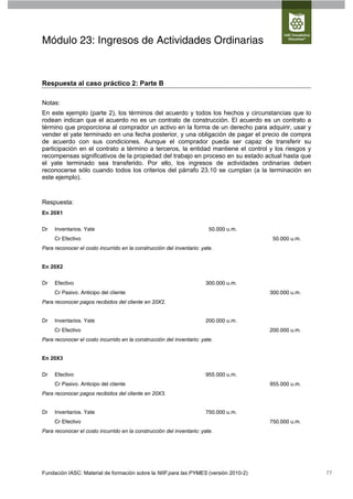 Módulo 23: Ingresos de Actividades Ordinarias


Respuesta al caso práctico 2: Parte B

Notas:
En este ejemplo (parte 2), los términos del acuerdo y todos los hechos y circunstancias que lo
rodean indican que el acuerdo no es un contrato de construcción. El acuerdo es un contrato a
término que proporciona al comprador un activo en la forma de un derecho para adquirir, usar y
vender el yate terminado en una fecha posterior, y una obligación de pagar el precio de compra
de acuerdo con sus condiciones. Aunque el comprador pueda ser capaz de transferir su
participación en el contrato a término a terceros, la entidad mantiene el control y los riesgos y
recompensas significativos de la propiedad del trabajo en proceso en su estado actual hasta que
el yate terminado sea transferido. Por ello, los ingresos de actividades ordinarias deben
reconocerse sólo cuando todos los criterios del párrafo 23.10 se cumplan (a la terminación en
este ejemplo).



Respuesta:
En 20X1


Dr   Inventarios. Yate                                                  50.000 u.m.
     Cr Efectivo                                                                       50.000 u.m.
Para reconocer el costo incurrido en la construcción del inventario: yate.


En 20X2


Dr   Efectivo                                                          300.000 u.m.
     Cr Pasivo. Anticipo del cliente                                                  300.000 u.m.
Para reconocer pagos recibidos del cliente en 20X2.


Dr   Inventarios. Yate                                                 200.000 u.m.
     Cr Efectivo                                                                      200.000 u.m.
Para reconocer el costo incurrido en la construcción del inventario: yate.


En 20X3


Dr   Efectivo                                                          955.000 u.m.
     Cr Pasivo. Anticipo del cliente                                                  955.000 u.m.
Para reconocer pagos recibidos del cliente en 20X3.


Dr   Inventarios. Yate                                                 750.000 u.m.
     Cr Efectivo                                                                      750.000 u.m.
Para reconocer el costo incurrido en la construcción del inventario: yate.




Fundación IASC: Material de formación sobre la NIIF para las PYMES (versión 2010-2)                  77
 