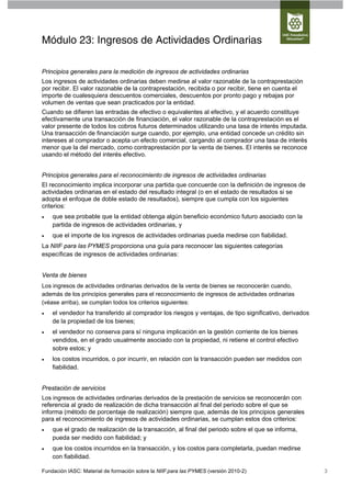 Módulo 23: Ingresos de Actividades Ordinarias

Principios generales para la medición de ingresos de actividades ordinarias
Los ingresos de actividades ordinarias deben medirse al valor razonable de la contraprestación
por recibir. El valor razonable de la contraprestación, recibida o por recibir, tiene en cuenta el
importe de cualesquiera descuentos comerciales, descuentos por pronto pago y rebajas por
volumen de ventas que sean practicados por la entidad.
Cuando se difieren las entradas de efectivo o equivalentes al efectivo, y el acuerdo constituye
efectivamente una transacción de financiación, el valor razonable de la contraprestación es el
valor presente de todos los cobros futuros determinados utilizando una tasa de interés imputada.
Una transacción de financiación surge cuando, por ejemplo, una entidad concede un crédito sin
intereses al comprador o acepta un efecto comercial, cargando al comprador una tasa de interés
menor que la del mercado, como contraprestación por la venta de bienes. El interés se reconoce
usando el método del interés efectivo.


Principios generales para el reconocimiento de ingresos de actividades ordinarias
El reconocimiento implica incorporar una partida que concuerde con la definición de ingresos de
actividades ordinarias en el estado del resultado integral (o en el estado de resultados si se
adopta el enfoque de doble estado de resultados), siempre que cumpla con los siguientes
criterios:
   que sea probable que la entidad obtenga algún beneficio económico futuro asociado con la
    partida de ingresos de actividades ordinarias, y
   que el importe de los ingresos de actividades ordinarias pueda medirse con fiabilidad.
La NIIF para las PYMES proporciona una guía para reconocer las siguientes categorías
específicas de ingresos de actividades ordinarias:


Venta de bienes
Los ingresos de actividades ordinarias derivados de la venta de bienes se reconocerán cuando,
además de los principios generales para el reconocimiento de ingresos de actividades ordinarias
(véase arriba), se cumplan todos los criterios siguientes:
   el vendedor ha transferido al comprador los riesgos y ventajas, de tipo significativo, derivados
    de la propiedad de los bienes;
   el vendedor no conserva para sí ninguna implicación en la gestión corriente de los bienes
    vendidos, en el grado usualmente asociado con la propiedad, ni retiene el control efectivo
    sobre estos; y
   los costos incurridos, o por incurrir, en relación con la transacción pueden ser medidos con
    fiabilidad.


Prestación de servicios
Los ingresos de actividades ordinarias derivados de la prestación de servicios se reconocerán con
referencia al grado de realización de dicha transacción al final del periodo sobre el que se
informa (método de porcentaje de realización) siempre que, además de los principios generales
para el reconocimiento de ingresos de actividades ordinarias, se cumplan estos dos criterios:
   que el grado de realización de la transacción, al final del periodo sobre el que se informa,
    pueda ser medido con fiabilidad; y
   que los costos incurridos en la transacción, y los costos para completarla, puedan medirse
    con fiabilidad.

Fundación IASC: Material de formación sobre la NIIF para las PYMES (versión 2010-2)                    3
 