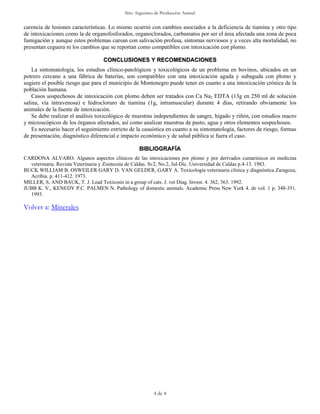 Sitio Argentino de Producción Animal


carencia de lesiones características. Lo mismo ocurrió con cambios asociados a la deficiencia de tiamina y otro tipo
de intoxicaciones como la de organofosforados, organoclorados, carbamatos por ser el área afectada una zona de poca
fumigación y aunque estos problemas cursan con salivación profusa, síntomas nerviosos y a veces alta mortalidad, no
presentan ceguera ni los cambios que se reportan como compatibles con intoxicación con plomo.

                                   CONCLUSIONES Y RECOMENDACIONES
    La sintomatología, los estudios clínico-patológicos y toxicológicos de un problema en bovinos, ubicados en un
potrero cercano a una fábrica de baterías, son compatibles con una intoxicación aguda y subaguda con plomo y
sugiere el posible riesgo que para el municipio de Montenegro puede tener en cuanto a una intoxicación crónica de la
población humana.
    Casos sospechosos de intoxicación con plomo deben ser tratados con Ca Na2 EDTA (13g en 250 ml de solución
salina, vía intravenosa) e hidrocloruro de tiamina (1g, intramuscular) durante 4 días, retirando obviamente los
animales de la fuente de intoxicación.
    Se debe realizar el análisis toxicológico de muestras independientes de sangre, hígado y riñón, con estudios macro
y microscópicos de los órganos afectados, así como analizar muestras de pasto, agua y otros elementos sospechosos.
    Es necesario hacer el seguimiento estricto de la casuística en cuanto a su sintomatología, factores de riesgo, formas
de presentación, diagnóstico diferencial e impacto económico y de salud pública si fuera el caso.

                                                   BIBLIOGRAFÍA
CARDONA ALVARO. Algunos aspectos clínicos de las intoxicaciones por plomo y por derivados cumarinicos en medicina
  veterinaria. Revista Veterinaria y Zootecnia de Caldas. Sv2, No.2, Jul-Dic. Universidad de Caldas p.4-13. 1983.
BUCK WILLIAM B. OSWEILER GARY D. VAN GELDER, GARY A. Toxicología veterinaria clínica y diagnóstica Zaragoza,
  Acribia. p. 411-412. 1973.
MILLER, S, AND BAUK, T. J. Lead Toxicosis in a group of cats. J. vet Diag. Invest. 4. 362, 363. 1992.
JUBB K. V., KENEDY P.C. PALMEN N. Pathology of domestic animals. Academic Press New York 4. de vol. 1 p. 348-351.
  1993.

Volver a: Minerales




                                                          4 de 4
 